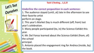 Task 5.Testing… 1,2,3!
Underline the correct preposition in each sentence:
1. The audience stayed (until, at) late in the afternoon to see
their favorite artist
perform on stage.
2. This year’s Market Day is much different (off, from) last
year’s celebration.
3. Many people participated (to, in) the Science Exhibit this
year.
4. Mr. Del Fonso learned about the Science Exhibit (from, of)
the school
principal.
5. Antonio placed the engagement ring for Andrea (inside, by)
the book.
 