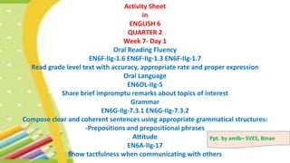 Activity Sheet
in
ENGLISH 6
QUARTER 2
Week 7- Day 1
Oral Reading Fluency
EN6F-IIg-1.6 EN6F-IIg-1.3 EN6F-IIg-1.7
Read grade level text with accuracy, appropriate rate and proper expression
Oral Language
EN6OL-IIg-5
Share brief impromptu remarks about topics of interest
Grammar
EN6G-IIg-7.3.1 EN6G-IIg-7.3.2
Compose clear and coherent sentences using appropriate grammatical structures:
-Prepositions and prepositional phrases
Attitude
EN6A-IIg-17
Show tactfulness when communicating with others
Ppt. by amlb– SVES, Binan
 