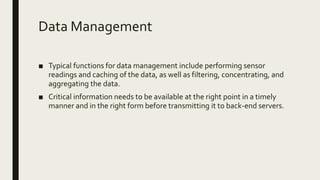 Data Management
■ Typical functions for data management include performing sensor
readings and caching of the data, as well as filtering, concentrating, and
aggregating the data.
■ Critical information needs to be available at the right point in a timely
manner and in the right form before transmitting it to back-end servers.
 