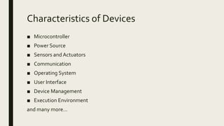 Characteristics of Devices
■ Microcontroller
■ Power Source
■ Sensors and Actuators
■ Communication
■ Operating System
■ User Interface
■ Device Management
■ Execution Environment
and many more…
 