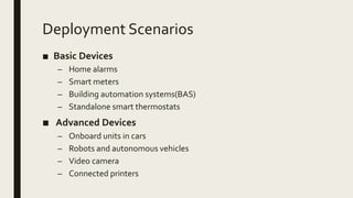 Deployment Scenarios
■ Basic Devices
– Home alarms
– Smart meters
– Building automation systems(BAS)
– Standalone smart thermostats
■ Advanced Devices
– Onboard units in cars
– Robots and autonomous vehicles
– Video camera
– Connected printers
 
