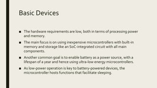 Basic Devices
■ The hardware requirements are low, both in terms of processing power
and memory.
■ The main focus is on using inexpensive microcontrollers with built-in
memory and storage like an SoC-integrated circuit with all main
components.
■ Another common goal is to enable battery as a power source, with a
lifespan of a year and hence using ultra-low energy microcontrollers.
■ As low-power operation is key to battery-powered devices, the
microcontroller hosts functions that facilitate sleeping.
 