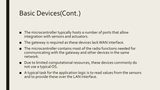 Basic Devices(Cont.)
■ The microcontroller typically hosts a number of ports that allow
integration with sensors and actuators.
■ The gateway is required as these devices lackWAN interface.
■ The microcontroller contains most of the radio functions needed for
communicating with the gateway and other devices in the same
network.
■ Due to limited computational resources, these devices commonly do
not use a typical OS.
■ A typical task for the application logic is to read values from the sensors
and to provide these over the LAN interface.
 