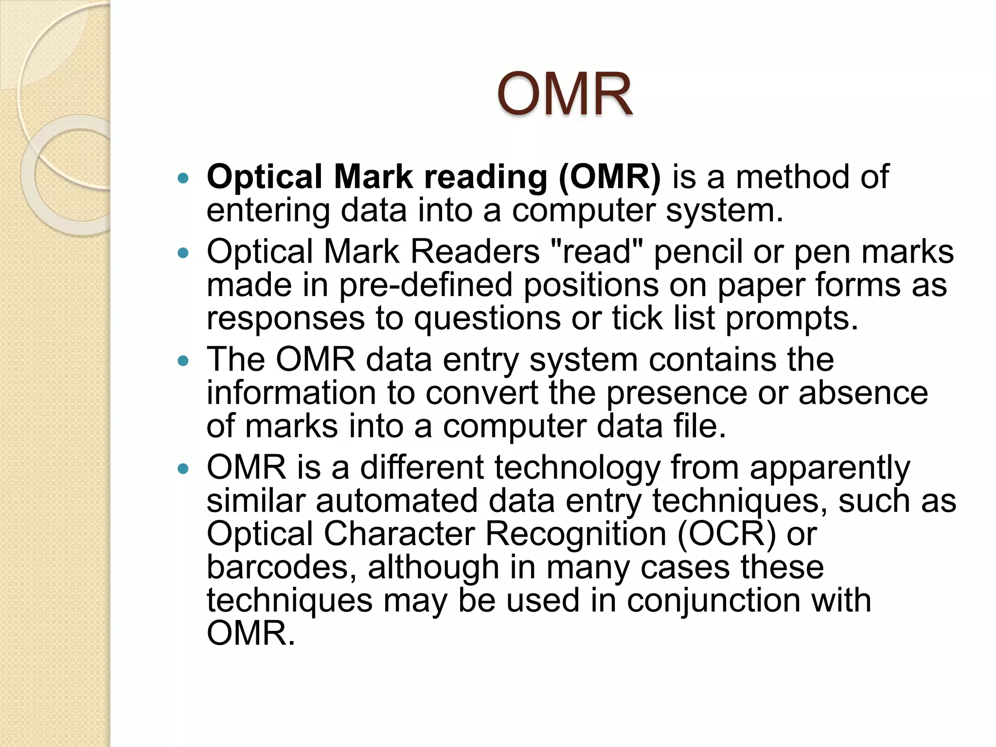 OMR 
 Optical Mark reading (OMR) is a method of 
entering data into a computer system. 
 Optical Mark Readers "read" pencil or pen marks 
made in pre-defined positions on paper forms as 
responses to questions or tick list prompts. 
 The OMR data entry system contains the 
information to convert the presence or absence 
of marks into a computer data file. 
 OMR is a different technology from apparently 
similar automated data entry techniques, such as 
Optical Character Recognition (OCR) or 
barcodes, although in many cases these 
techniques may be used in conjunction with 
OMR. 
 
