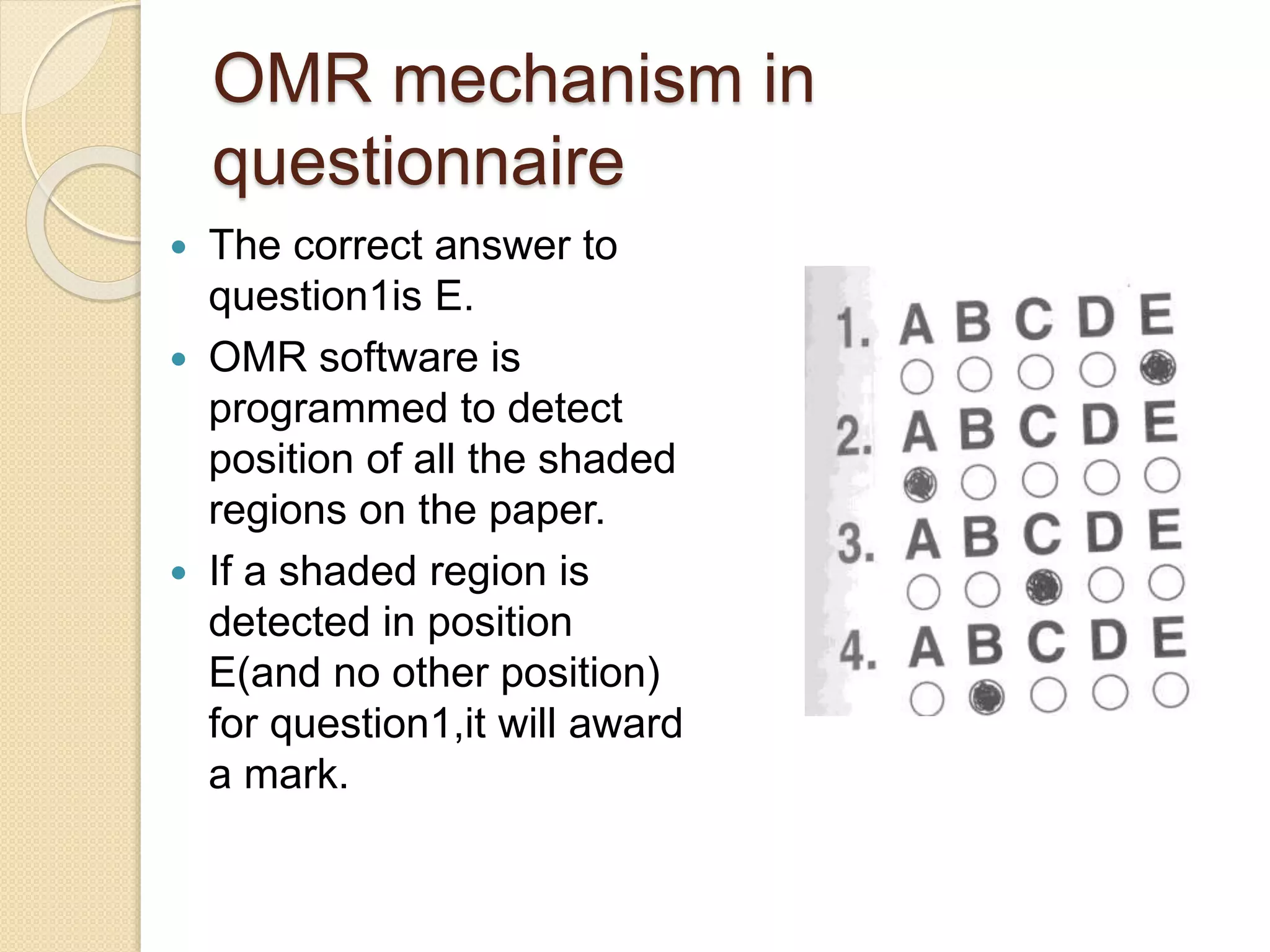 OMR mechanism in 
questionnaire 
 The correct answer to 
question1is E. 
 OMR software is 
programmed to detect 
position of all the shaded 
regions on the paper. 
 If a shaded region is 
detected in position 
E(and no other position) 
for question1,it will award 
a mark. 
 