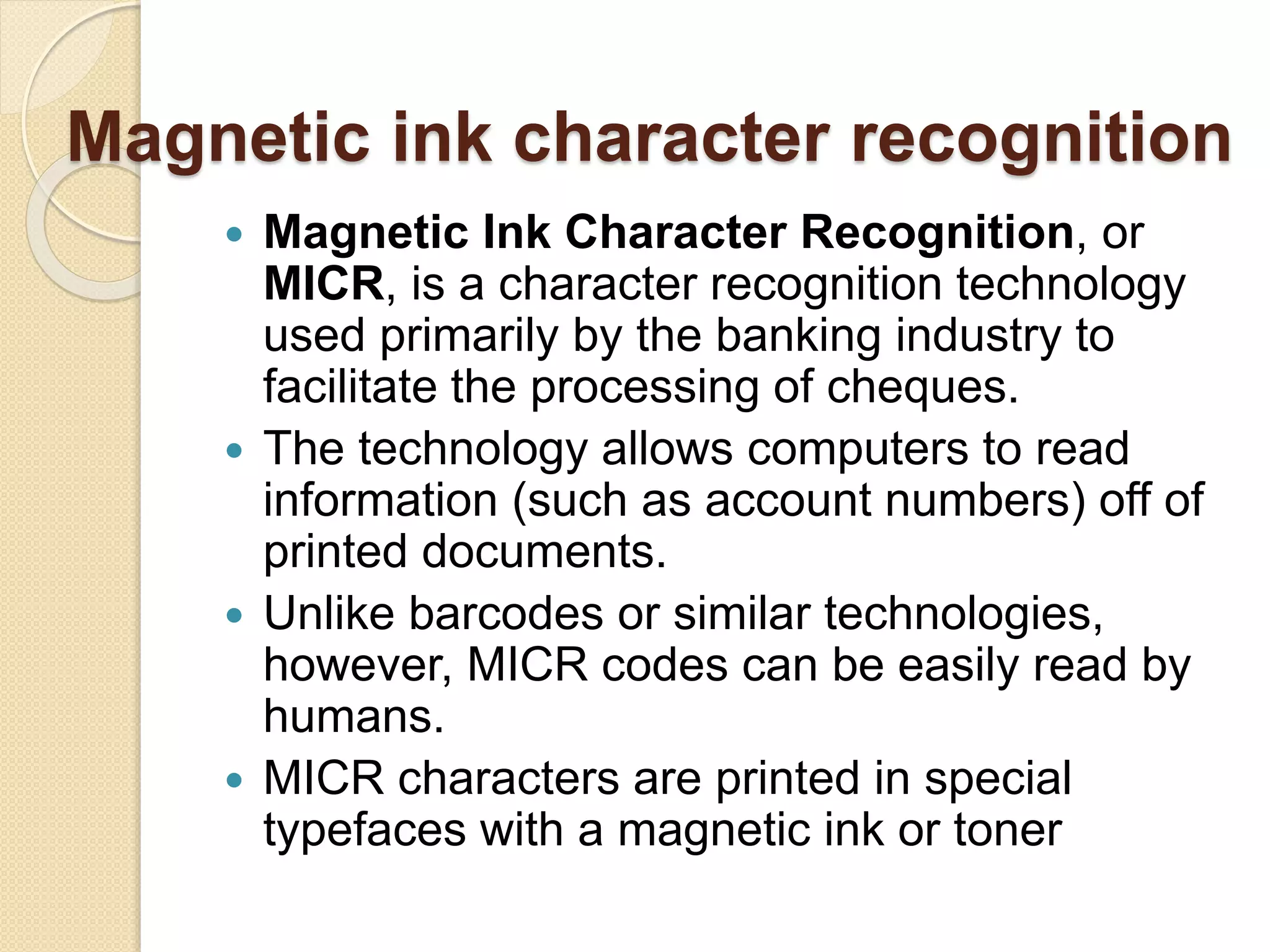 Magnetic ink character recognition 
 Magnetic Ink Character Recognition, or 
MICR, is a character recognition technology 
used primarily by the banking industry to 
facilitate the processing of cheques. 
 The technology allows computers to read 
information (such as account numbers) off of 
printed documents. 
 Unlike barcodes or similar technologies, 
however, MICR codes can be easily read by 
humans. 
 MICR characters are printed in special 
typefaces with a magnetic ink or toner 
 