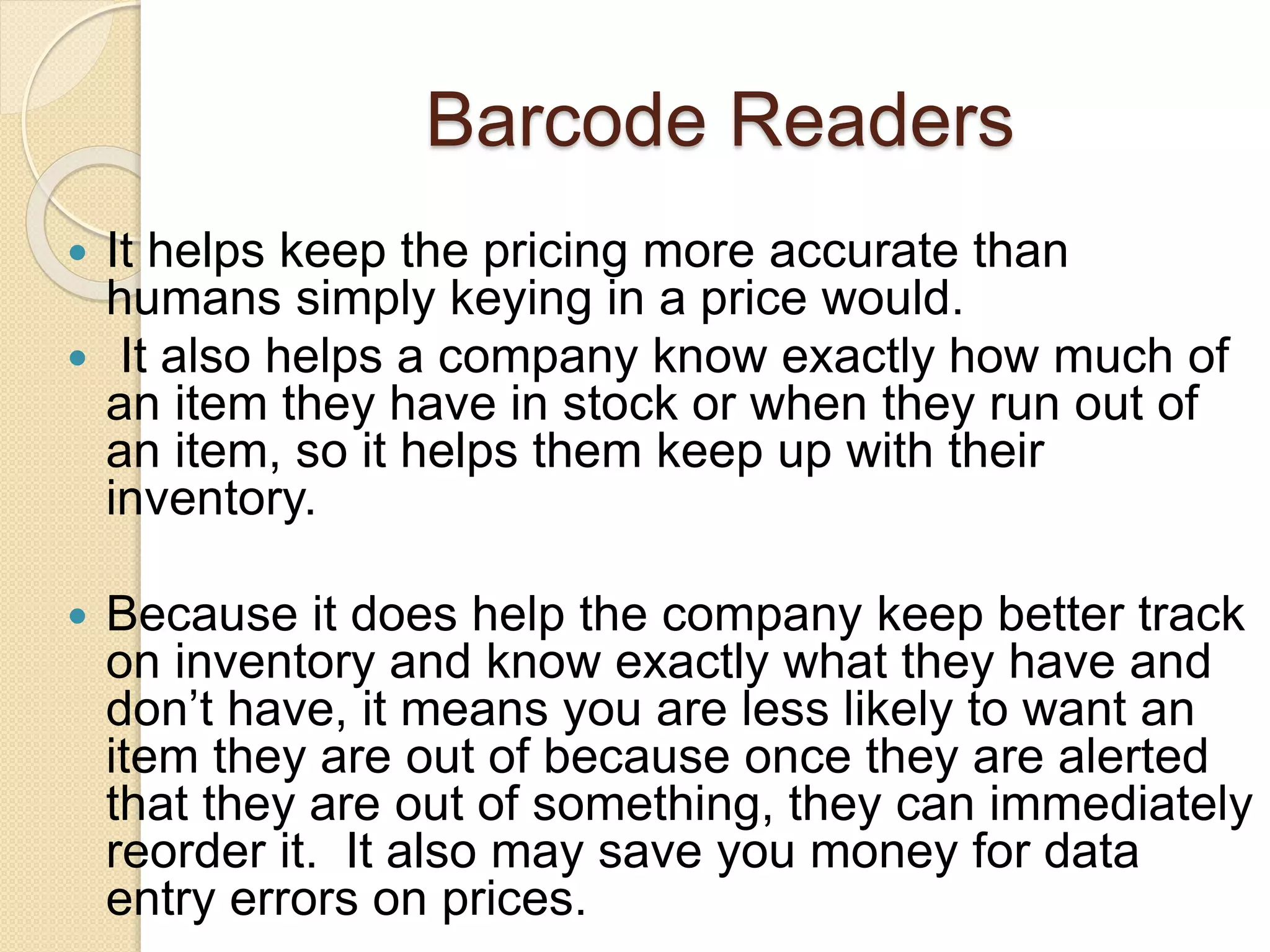 Barcode Readers 
 It helps keep the pricing more accurate than 
humans simply keying in a price would. 
 It also helps a company know exactly how much of 
an item they have in stock or when they run out of 
an item, so it helps them keep up with their 
inventory. 
 Because it does help the company keep better track 
on inventory and know exactly what they have and 
don’t have, it means you are less likely to want an 
item they are out of because once they are alerted 
that they are out of something, they can immediately 
reorder it. It also may save you money for data 
entry errors on prices. 
 
