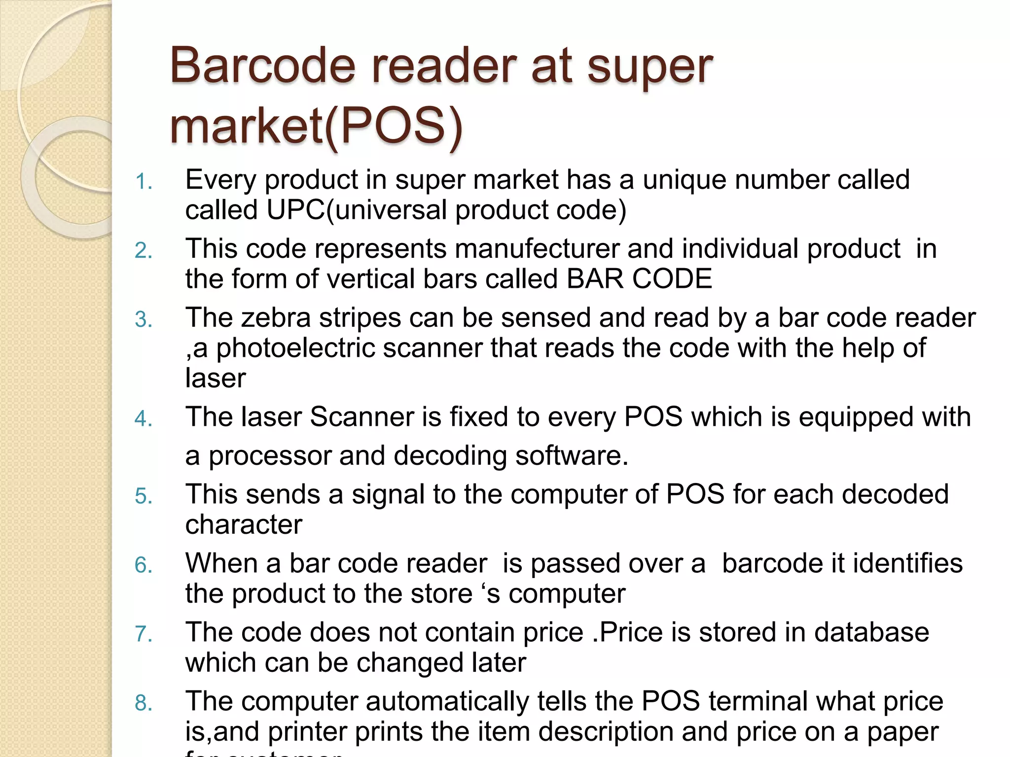 Barcode reader at super 
market(POS) 
1. Every product in super market has a unique number called 
called UPC(universal product code) 
2. This code represents manufecturer and individual product in 
the form of vertical bars called BAR CODE 
3. The zebra stripes can be sensed and read by a bar code reader 
,a photoelectric scanner that reads the code with the help of 
laser 
4. The laser Scanner is fixed to every POS which is equipped with 
a processor and decoding software. 
5. This sends a signal to the computer of POS for each decoded 
character 
6. When a bar code reader is passed over a barcode it identifies 
the product to the store ‘s computer 
7. The code does not contain price .Price is stored in database 
which can be changed later 
8. The computer automatically tells the POS terminal what price 
is,and printer prints the item description and price on a paper 
for customer 
 