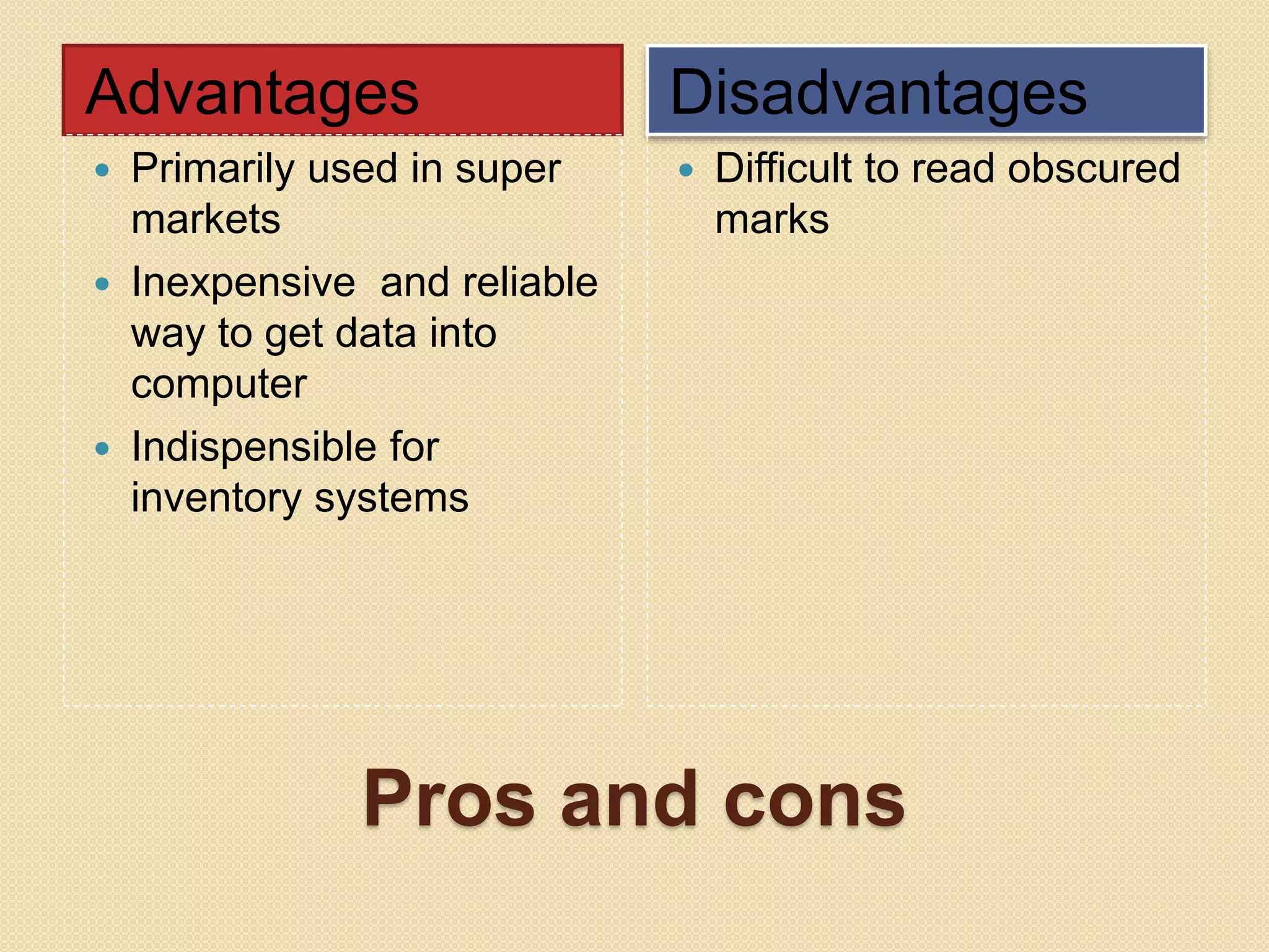 Advantages Disadvantages 
 Primarily used in super 
markets 
 Inexpensive and reliable 
way to get data into 
computer 
 Indispensible for 
inventory systems 
 Difficult to read obscured 
marks 
Pros and cons 
 