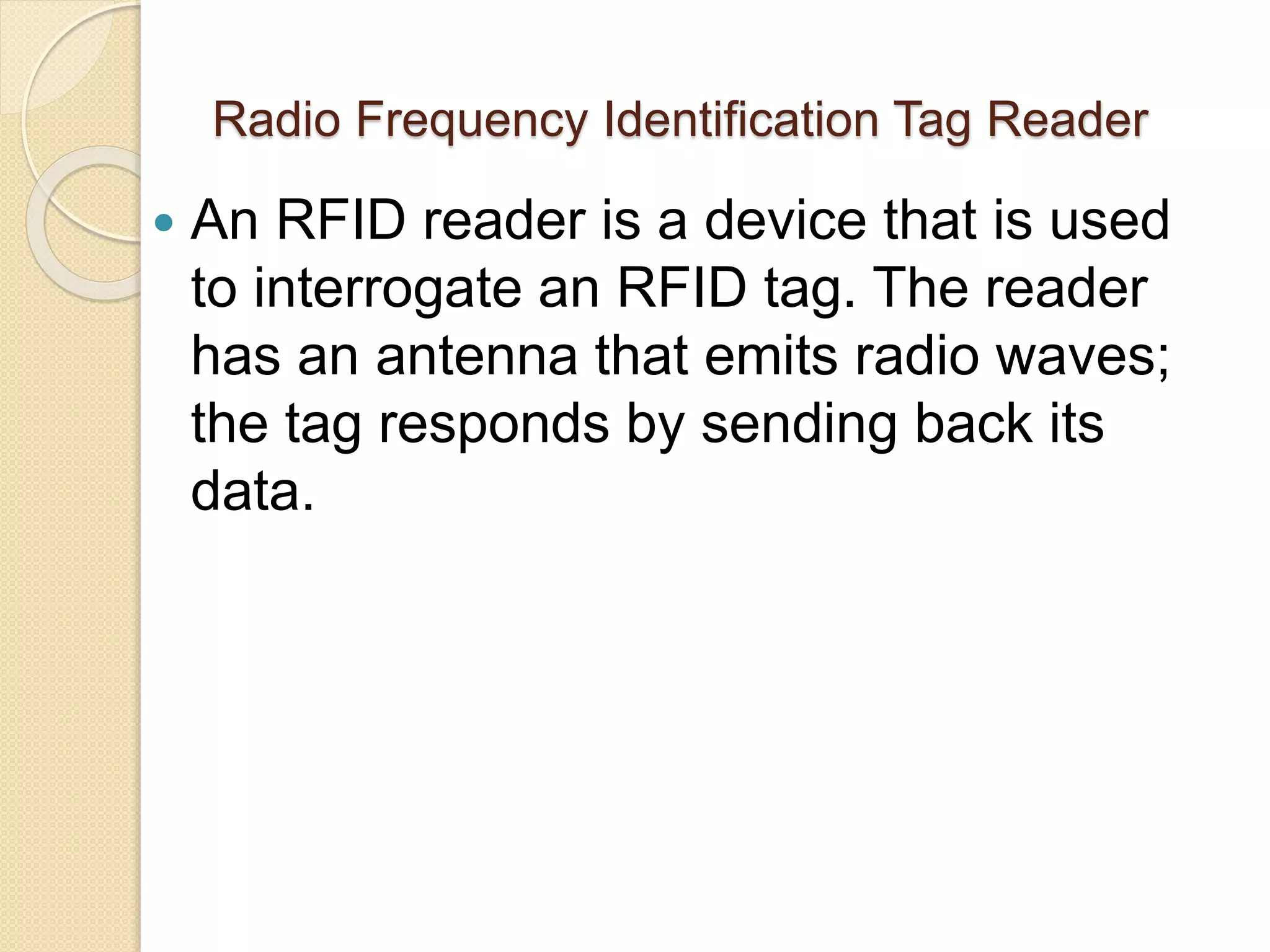 Radio Frequency Identification Tag Reader 
 An RFID reader is a device that is used 
to interrogate an RFID tag. The reader 
has an antenna that emits radio waves; 
the tag responds by sending back its 
data. 
 