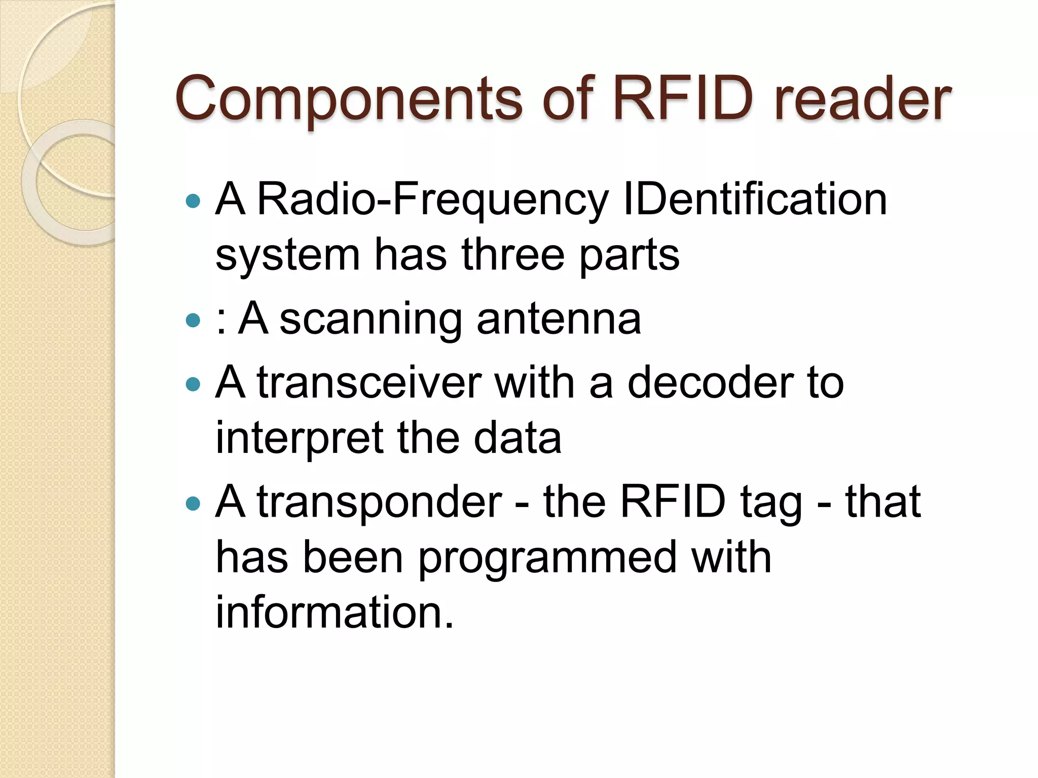 Components of RFID reader 
 A Radio-Frequency IDentification 
system has three parts 
 : A scanning antenna 
 A transceiver with a decoder to 
interpret the data 
 A transponder - the RFID tag - that 
has been programmed with 
information. 
 