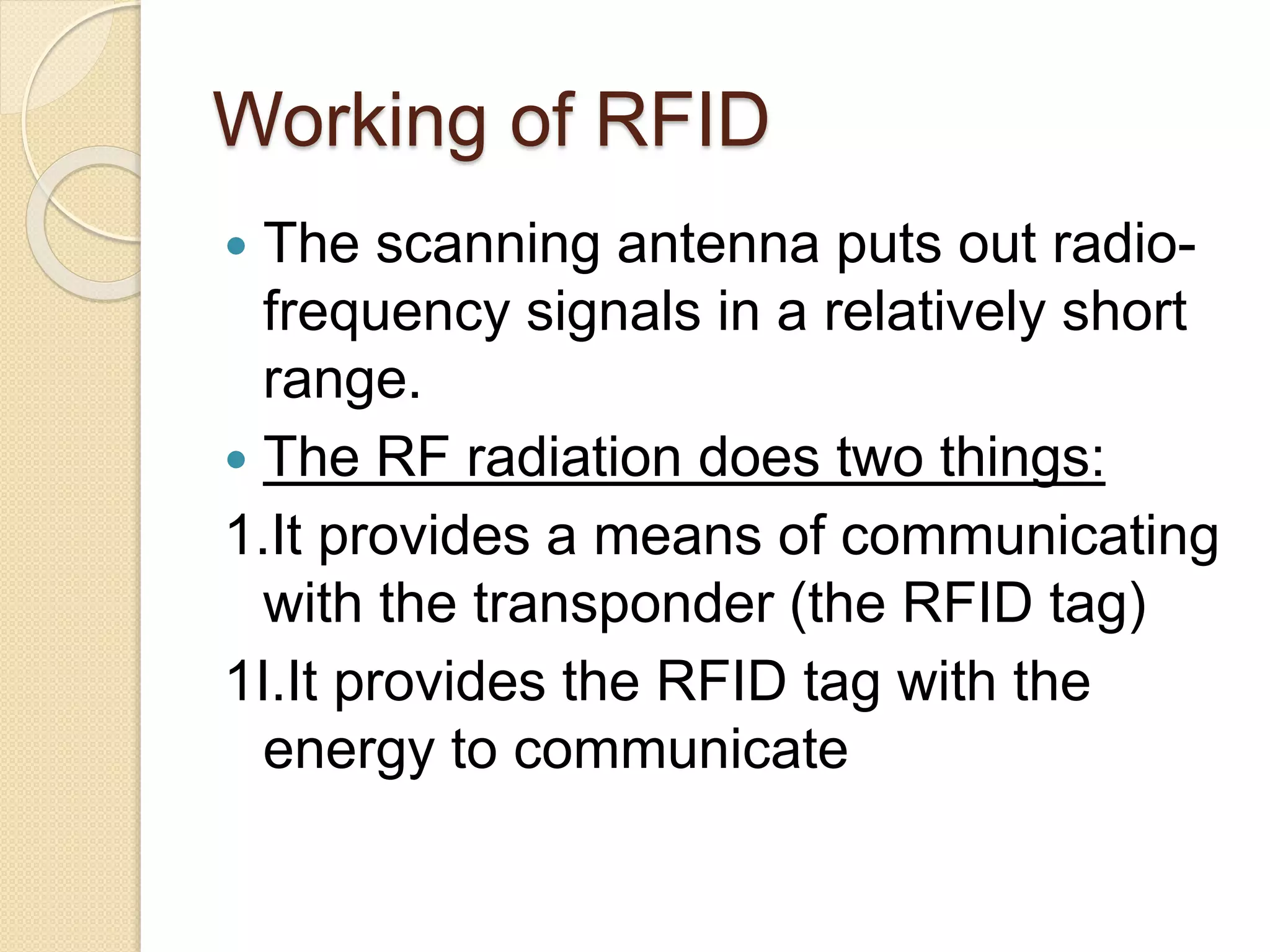 Working of RFID 
 The scanning antenna puts out radio-frequency 
signals in a relatively short 
range. 
 The RF radiation does two things: 
1.It provides a means of communicating 
with the transponder (the RFID tag) 
1I.It provides the RFID tag with the 
energy to communicate 
 