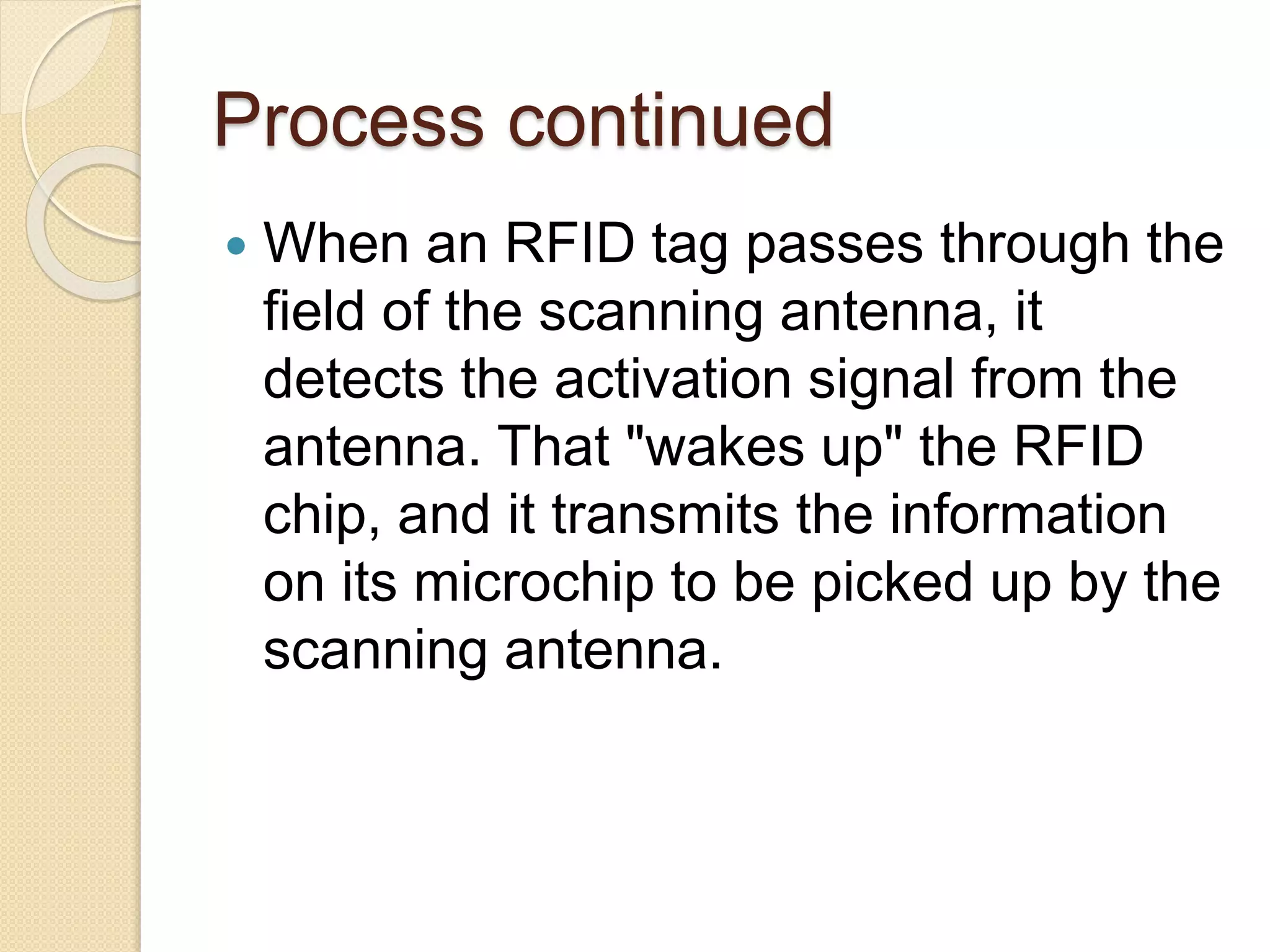 Process continued 
 When an RFID tag passes through the 
field of the scanning antenna, it 
detects the activation signal from the 
antenna. That "wakes up" the RFID 
chip, and it transmits the information 
on its microchip to be picked up by the 
scanning antenna. 
 