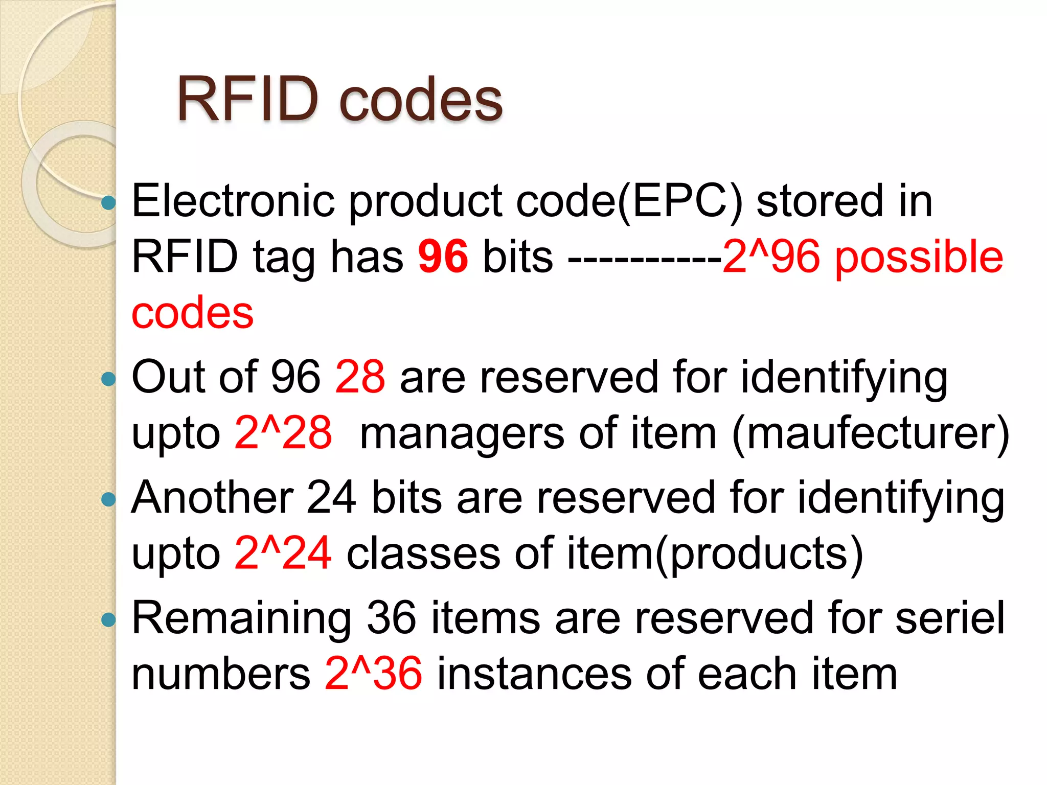 RFID codes 
 Electronic product code(EPC) stored in 
RFID tag has 96 bits ----------2^96 possible 
codes 
 Out of 96 28 are reserved for identifying 
upto 2^28 managers of item (maufecturer) 
 Another 24 bits are reserved for identifying 
upto 2^24 classes of item(products) 
 Remaining 36 items are reserved for seriel 
numbers 2^36 instances of each item 
 