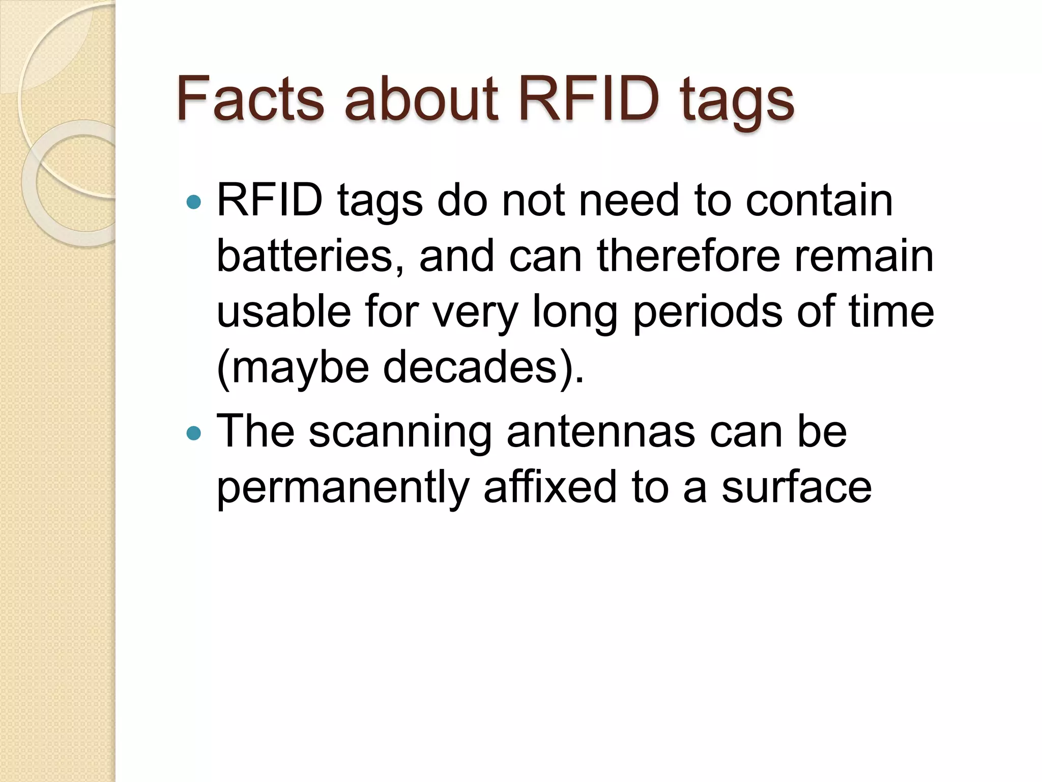 Facts about RFID tags 
 RFID tags do not need to contain 
batteries, and can therefore remain 
usable for very long periods of time 
(maybe decades). 
 The scanning antennas can be 
permanently affixed to a surface 
 