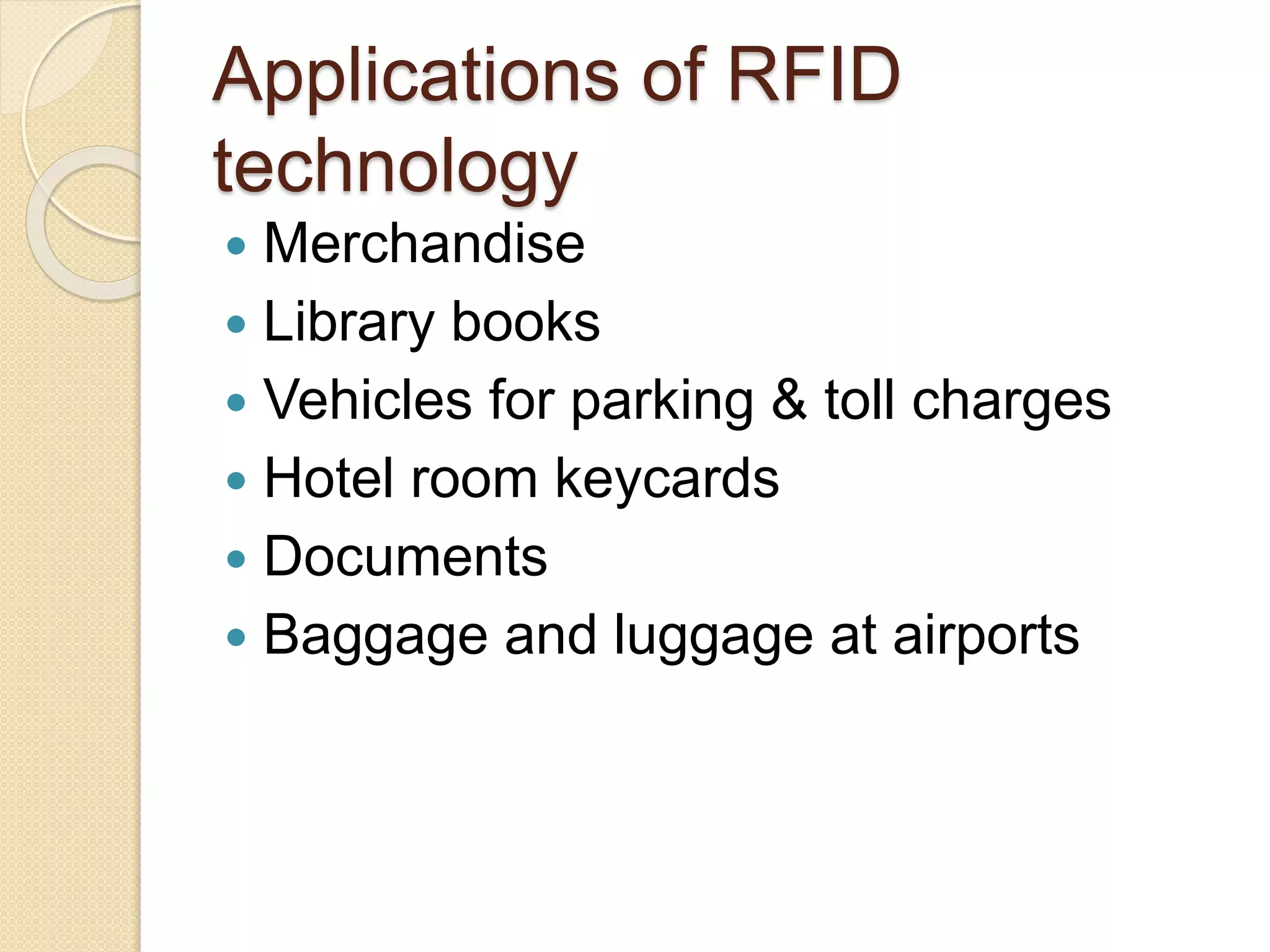 Applications of RFID 
technology 
 Merchandise 
 Library books 
 Vehicles for parking & toll charges 
 Hotel room keycards 
 Documents 
 Baggage and luggage at airports 
 