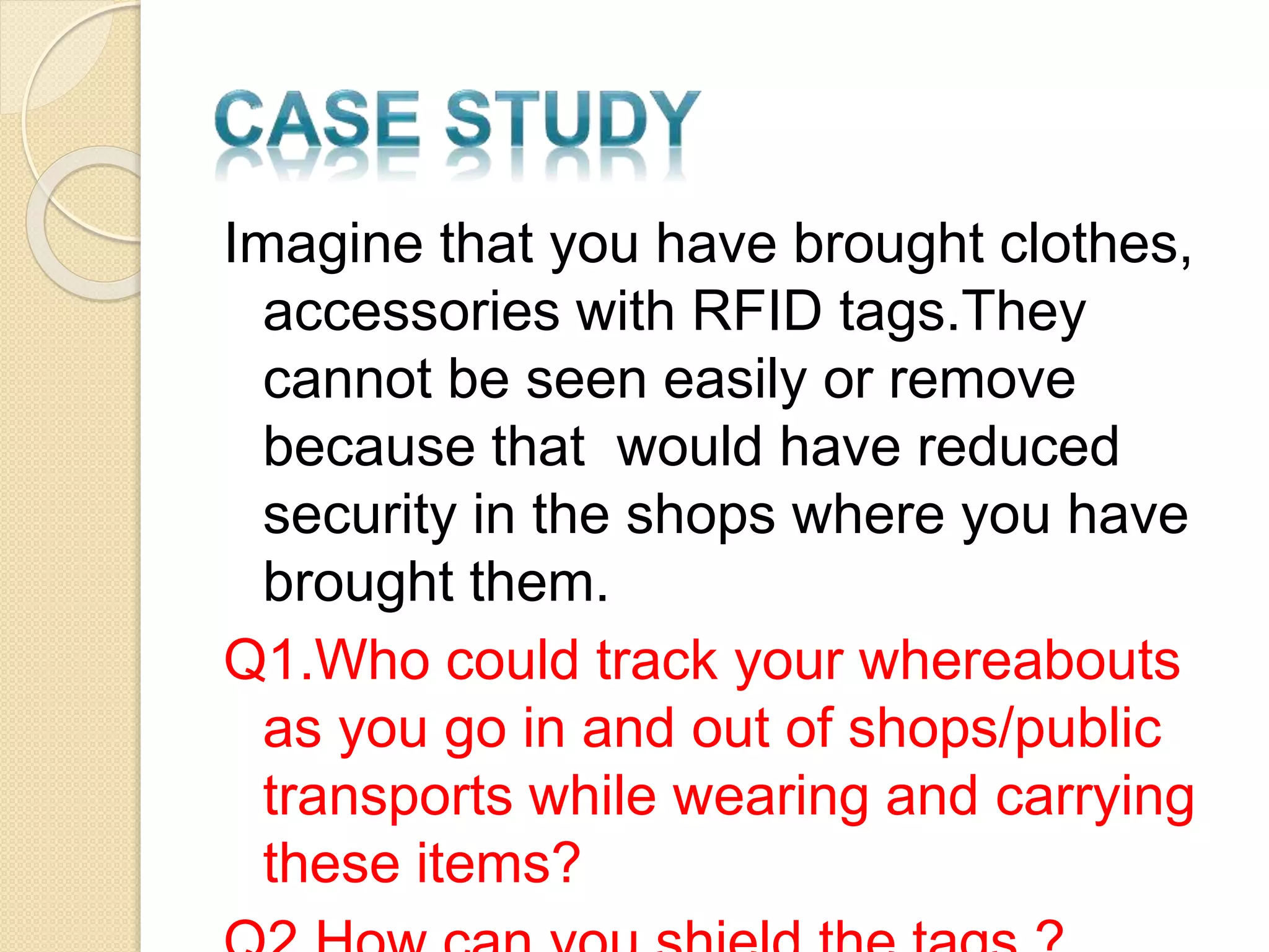 Imagine that you have brought clothes, 
accessories with RFID tags.They 
cannot be seen easily or remove 
because that would have reduced 
security in the shops where you have 
brought them. 
Q1.Who could track your whereabouts 
as you go in and out of shops/public 
transports while wearing and carrying 
these items? 
Q2.How can you shield the tags ? 
 