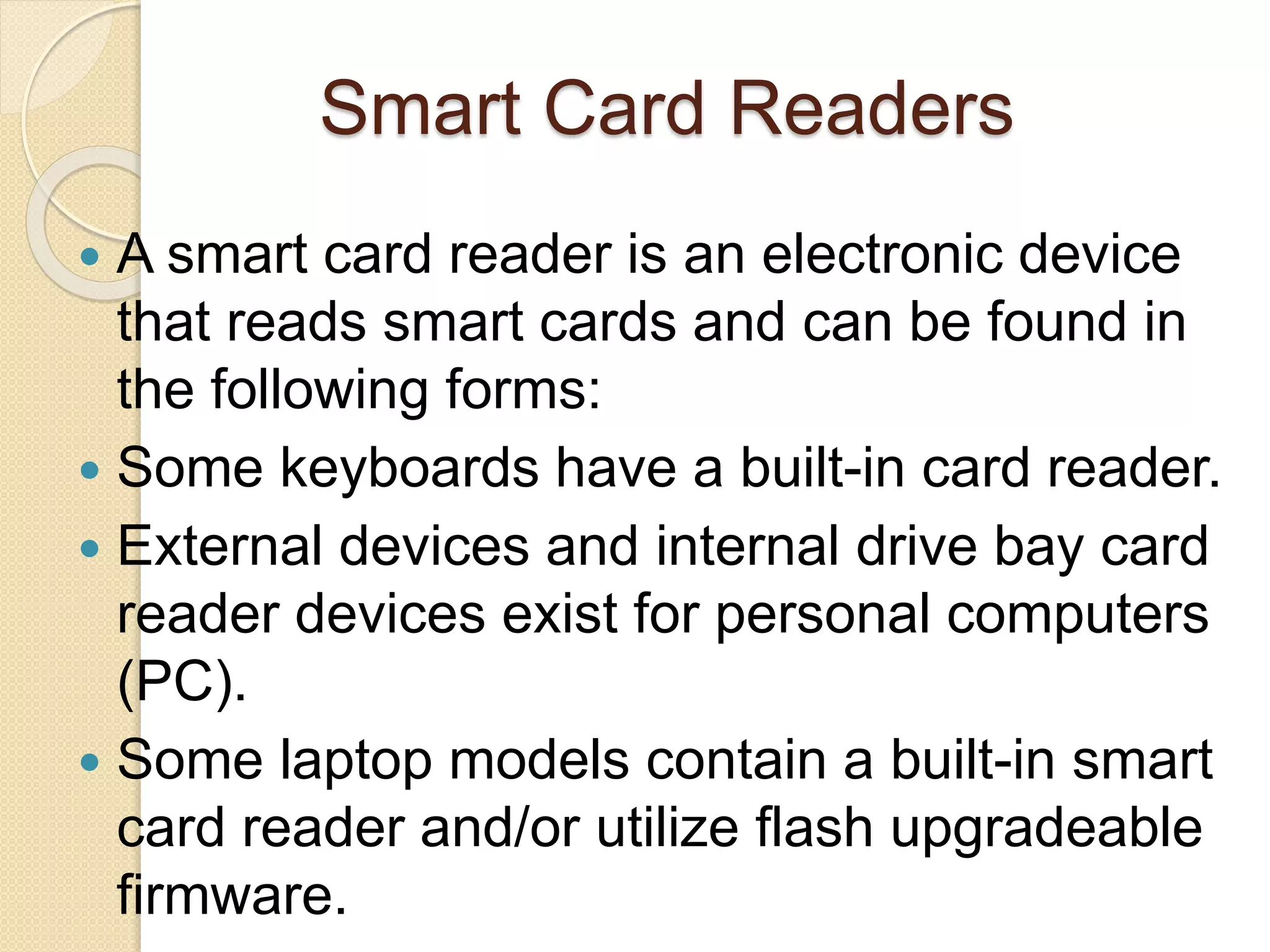 Smart Card Readers 
 A smart card reader is an electronic device 
that reads smart cards and can be found in 
the following forms: 
 Some keyboards have a built-in card reader. 
 External devices and internal drive bay card 
reader devices exist for personal computers 
(PC). 
 Some laptop models contain a built-in smart 
card reader and/or utilize flash upgradeable 
firmware. 
 