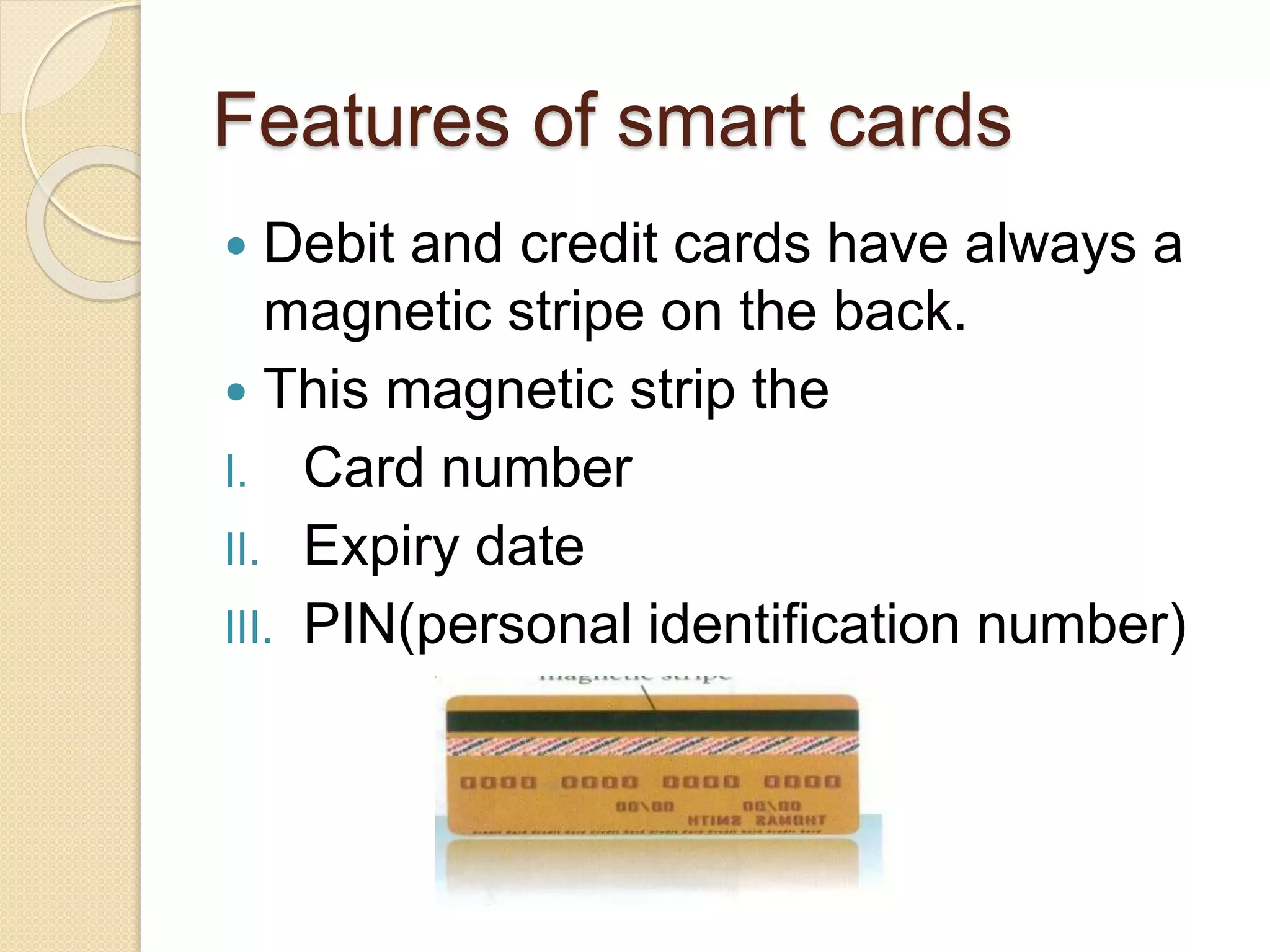 Features of smart cards 
 Debit and credit cards have always a 
magnetic stripe on the back. 
 This magnetic strip the 
I. Card number 
II. Expiry date 
III. PIN(personal identification number) 
 