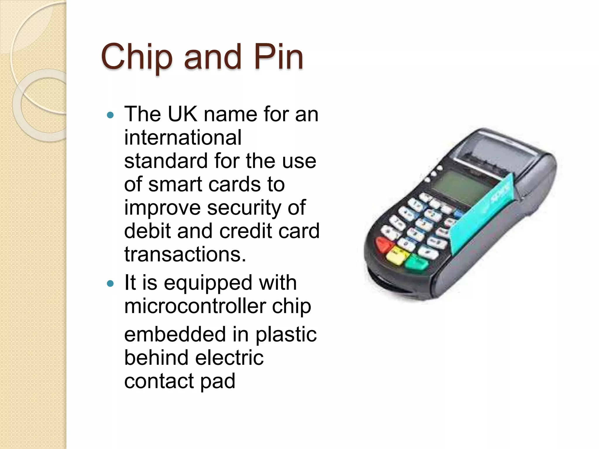 Chip and Pin 
 The UK name for an 
international 
standard for the use 
of smart cards to 
improve security of 
debit and credit card 
transactions. 
 It is equipped with 
microcontroller chip 
embedded in plastic 
behind electric 
contact pad 
 