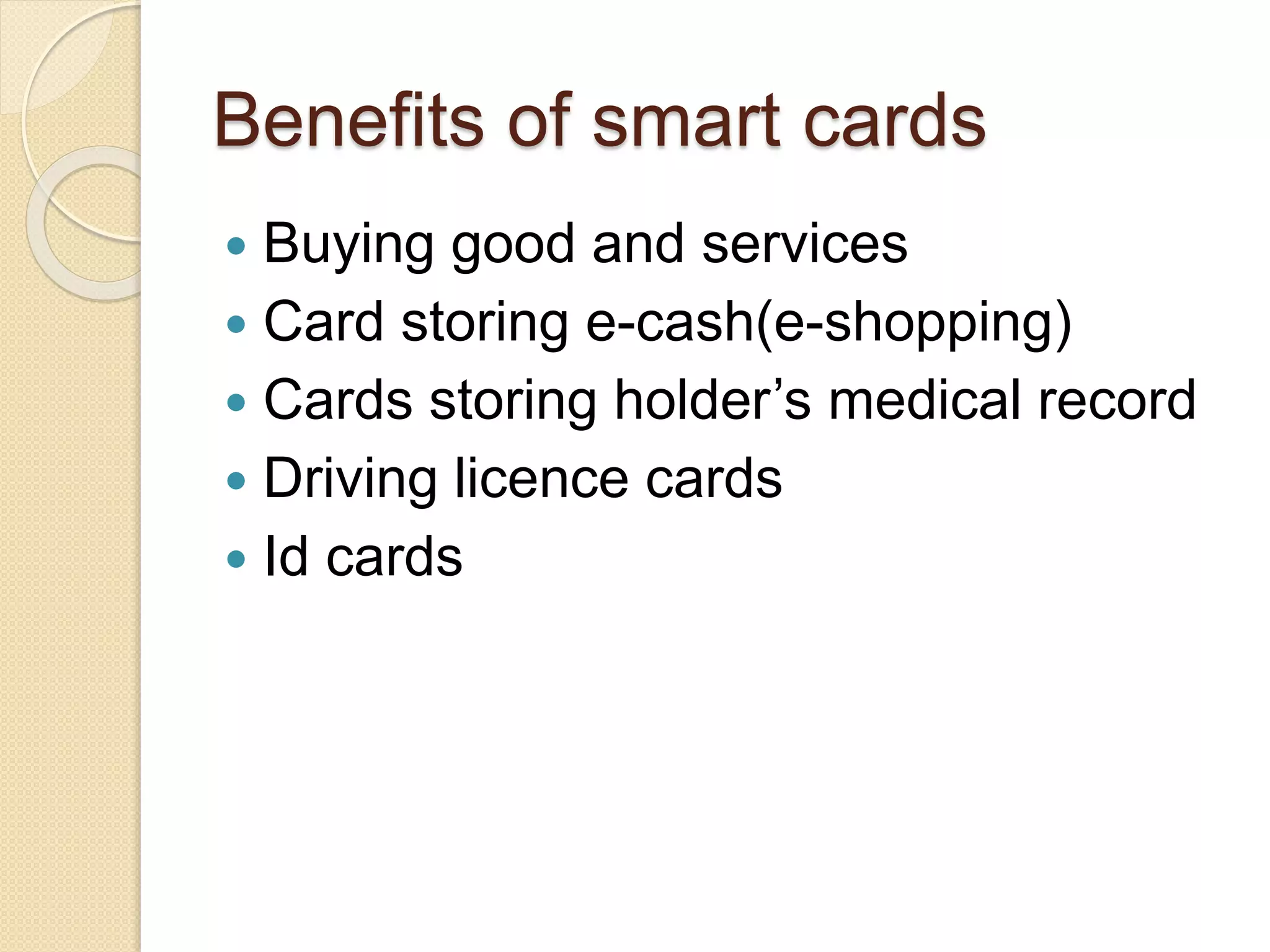 Benefits of smart cards 
 Buying good and services 
 Card storing e-cash(e-shopping) 
 Cards storing holder’s medical record 
 Driving licence cards 
 Id cards 
 