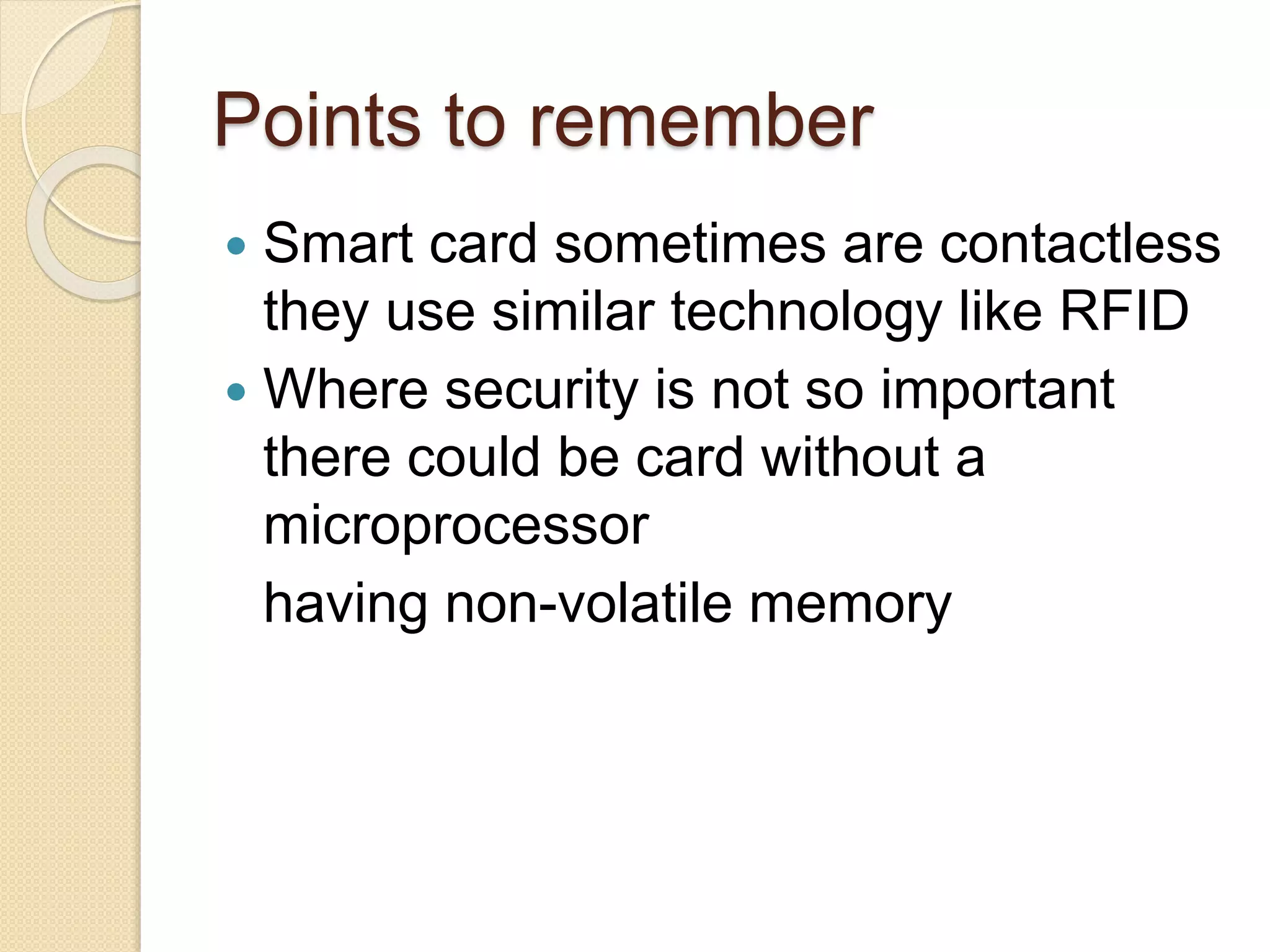 Points to remember 
 Smart card sometimes are contactless 
they use similar technology like RFID 
 Where security is not so important 
there could be card without a 
microprocessor 
having non-volatile memory 
 