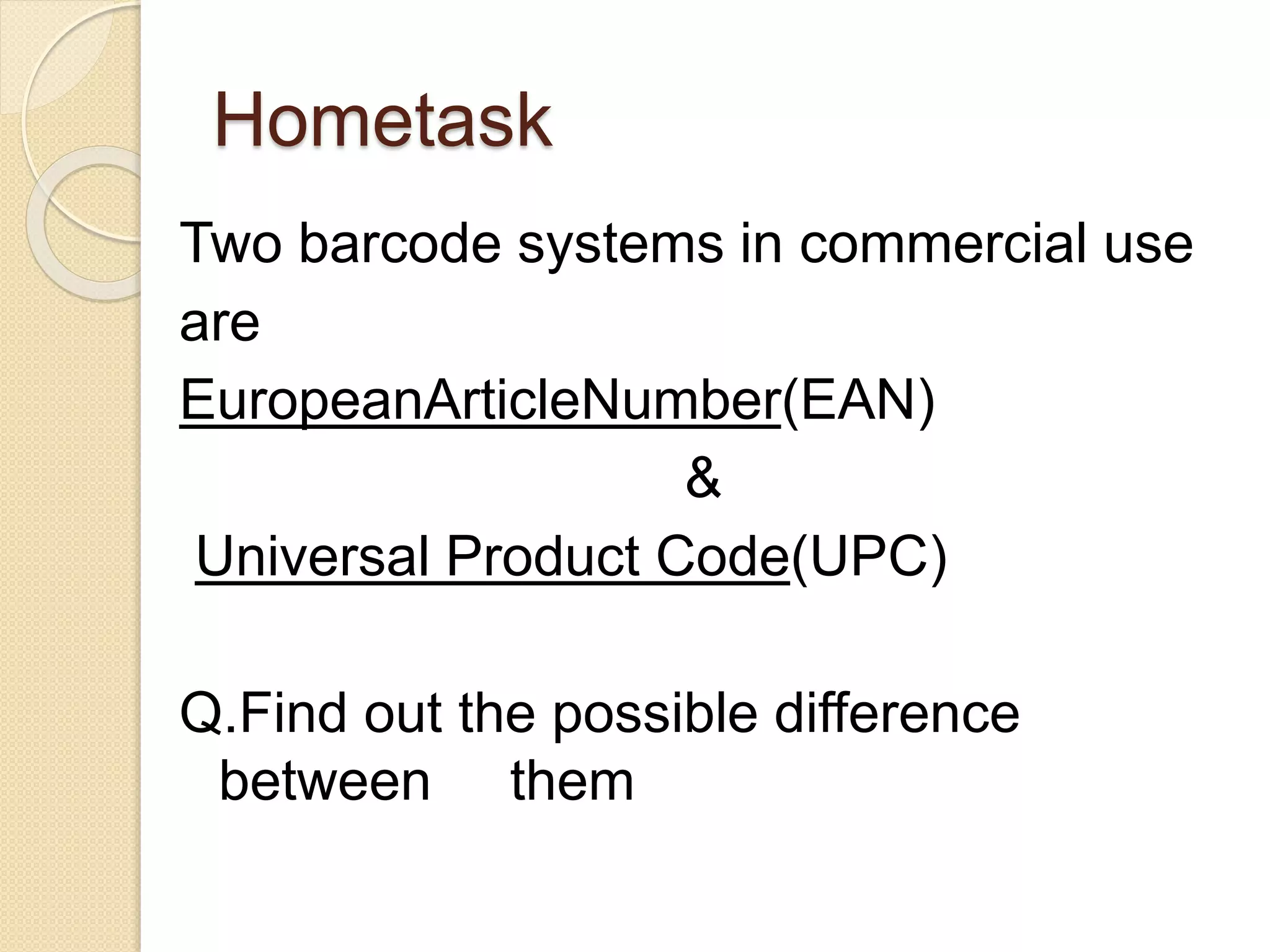 Hometask 
Two barcode systems in commercial use 
are 
EuropeanArticleNumber(EAN) 
& 
Universal Product Code(UPC) 
Q.Find out the possible difference 
between them 
