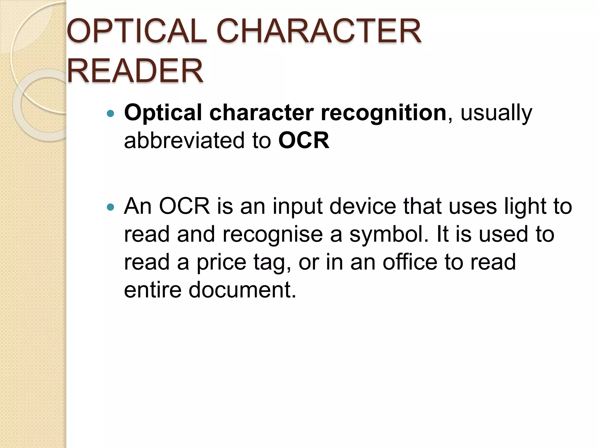 OPTICAL CHARACTER 
READER 
 Optical character recognition, usually 
abbreviated to OCR 
 An OCR is an input device that uses light to 
read and recognise a symbol. It is used to 
read a price tag, or in an office to read 
entire document. 
 
