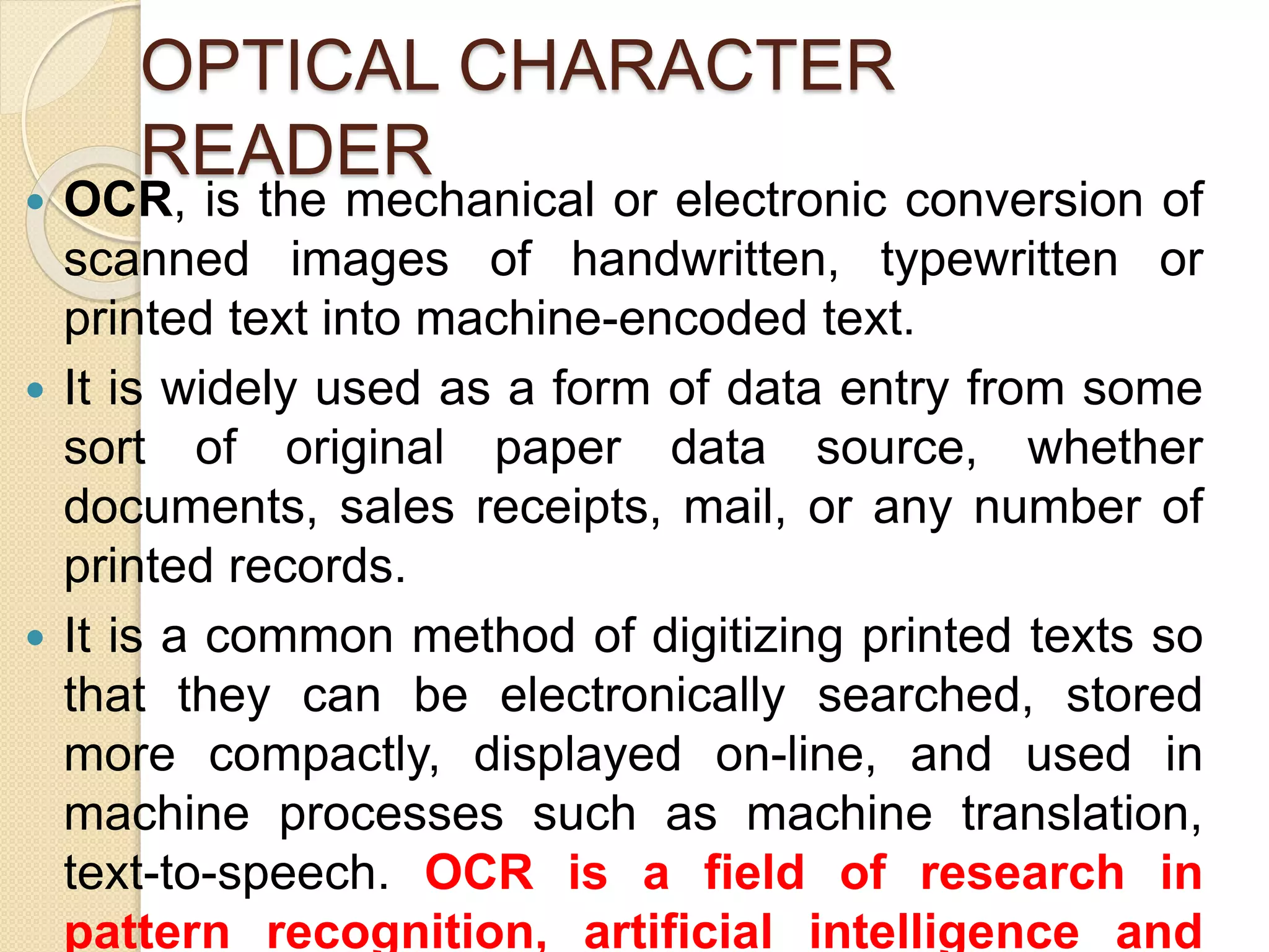 OPTICAL CHARACTER 
READER 
 OCR, is the mechanical or electronic conversion of 
scanned images of handwritten, typewritten or 
printed text into machine-encoded text. 
 It is widely used as a form of data entry from some 
sort of original paper data source, whether 
documents, sales receipts, mail, or any number of 
printed records. 
 It is a common method of digitizing printed texts so 
that they can be electronically searched, stored 
more compactly, displayed on-line, and used in 
machine processes such as machine translation, 
text-to-speech. OCR is a field of research in 
pattern recognition, artificial intelligence and 
 