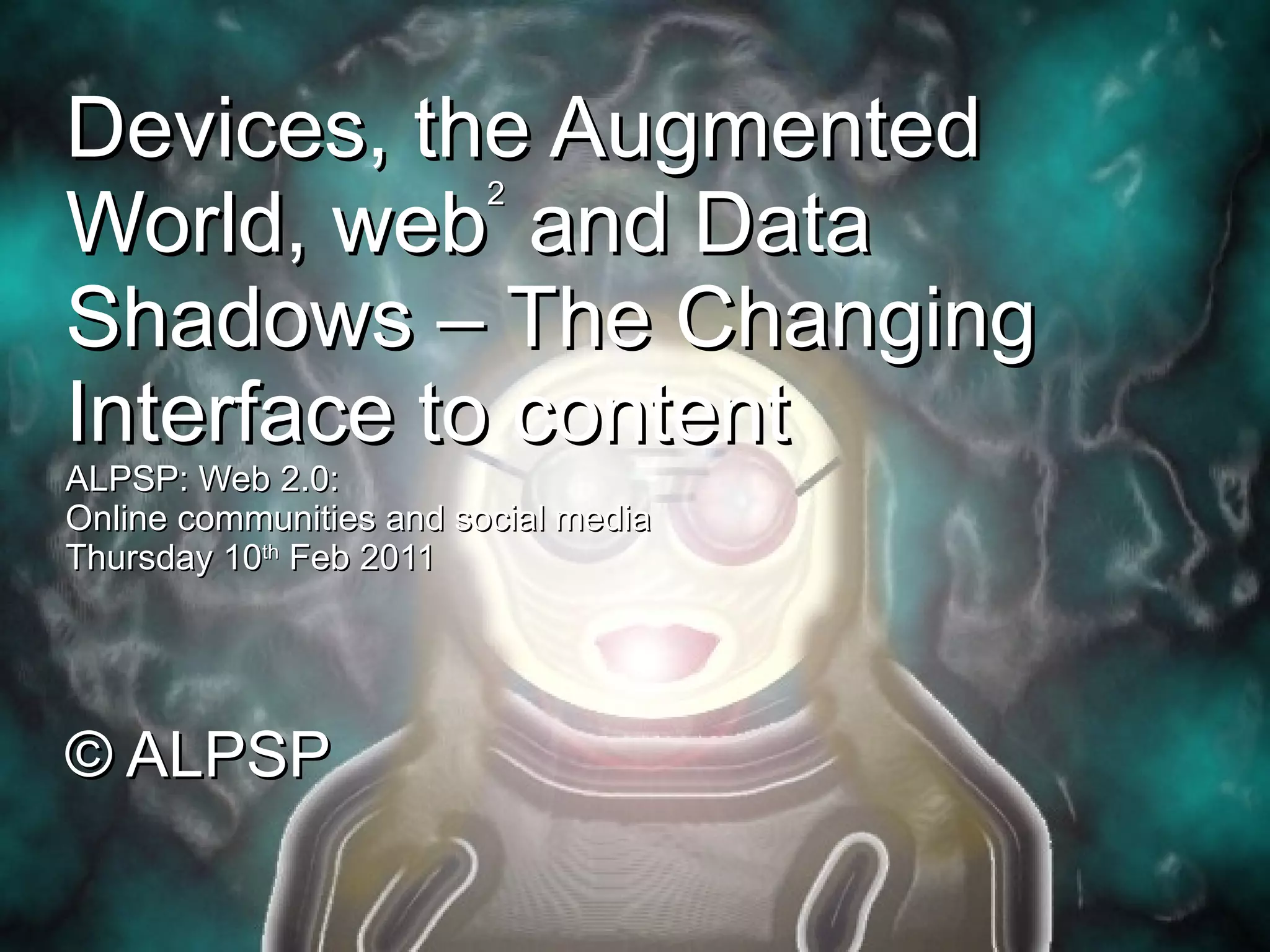 Devices, the Augmented World, web 2  and Data Shadows – The Changing Interface to content ALPSP: Web 2.0:  Online communities and social media Thursday 10 th  Feb 2011 © ALPSP 