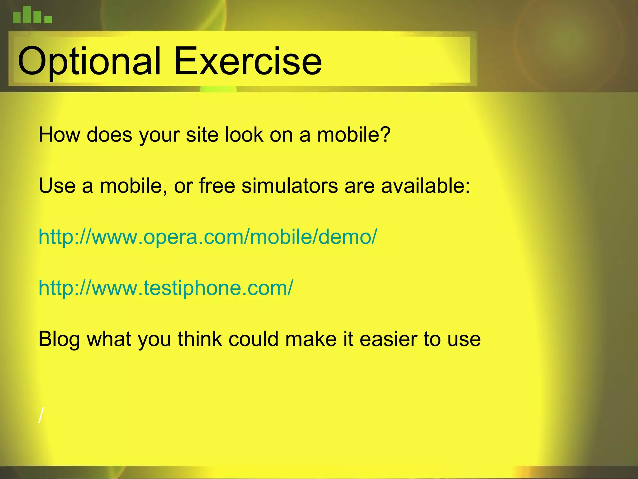Optional Exercise How does your site look on a mobile? Use a mobile, or free simulators are available: http://www.opera.com/mobile/demo/ http://www.testiphone.com/ Blog what you think could make it easier to use / 