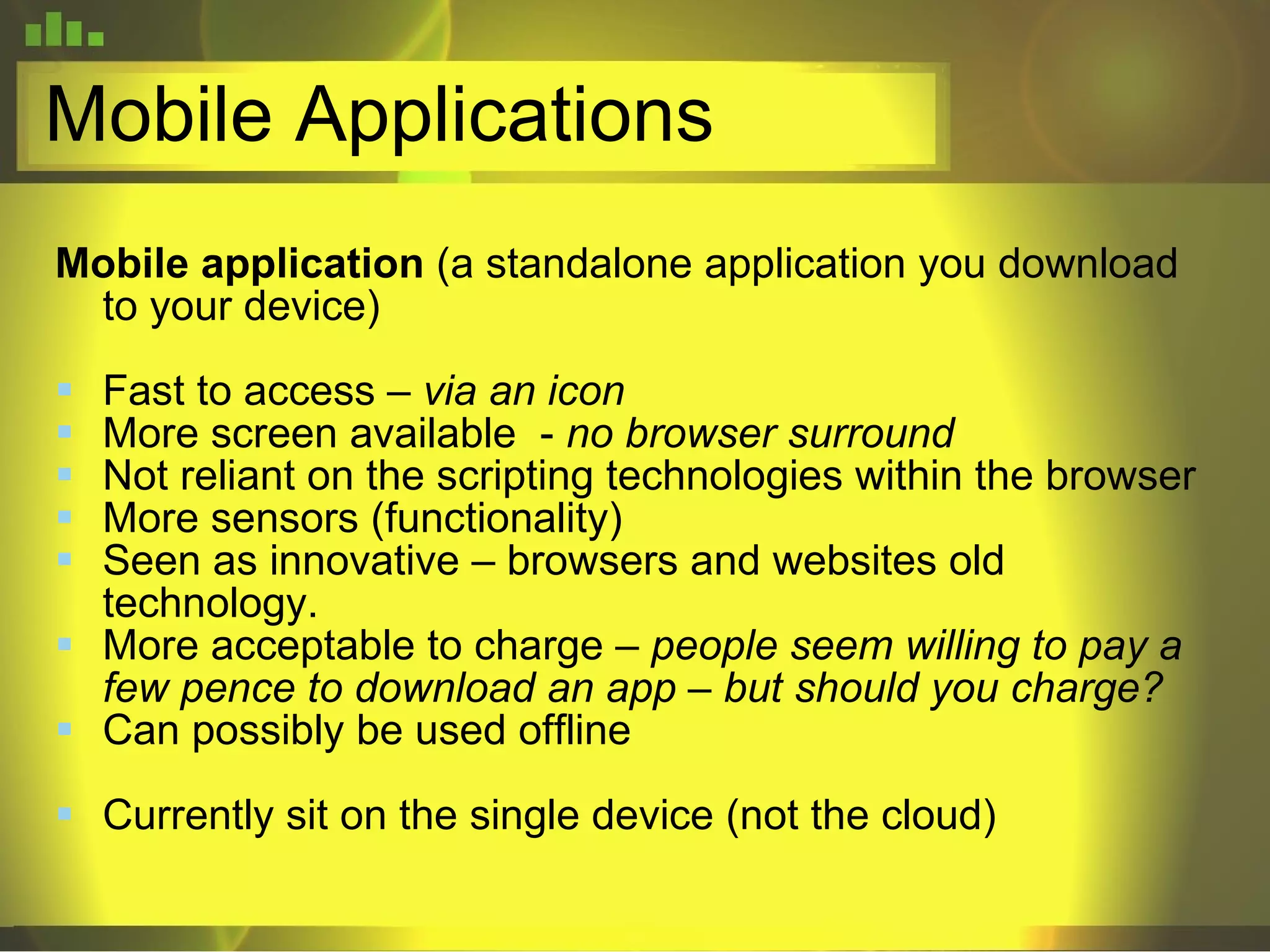 Mobile Applications Mobile application  (a standalone application you download to your device) Fast to access –  via an icon More screen available  -  no browser surround Not reliant on the scripting technologies within the browser More sensors (functionality)  Seen as innovative – browsers and websites old technology. More acceptable to charge –  people seem willing to pay a few pence to download an app – but should you charge? Can possibly be used offline Currently sit on the single device (not the cloud) 