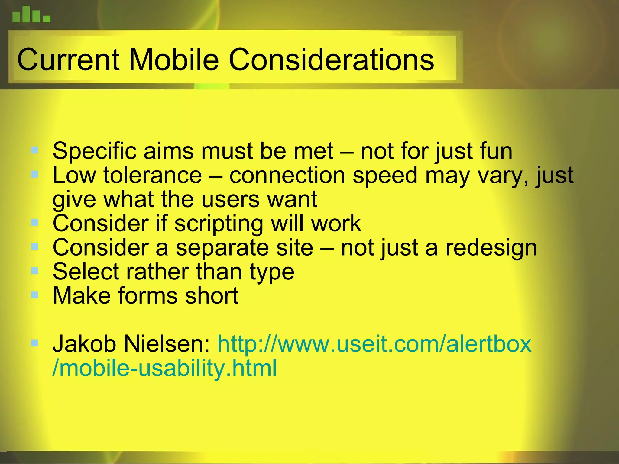 Current Mobile Considerations Specific aims must be met – not for just fun Low tolerance – connection speed may vary, just give what the users want Consider if scripting will work Consider a separate site – not just a redesign Select rather than type Make forms short Jakob Nielsen:  http://www. useit .com/ alertbox /mobile-usability.html 