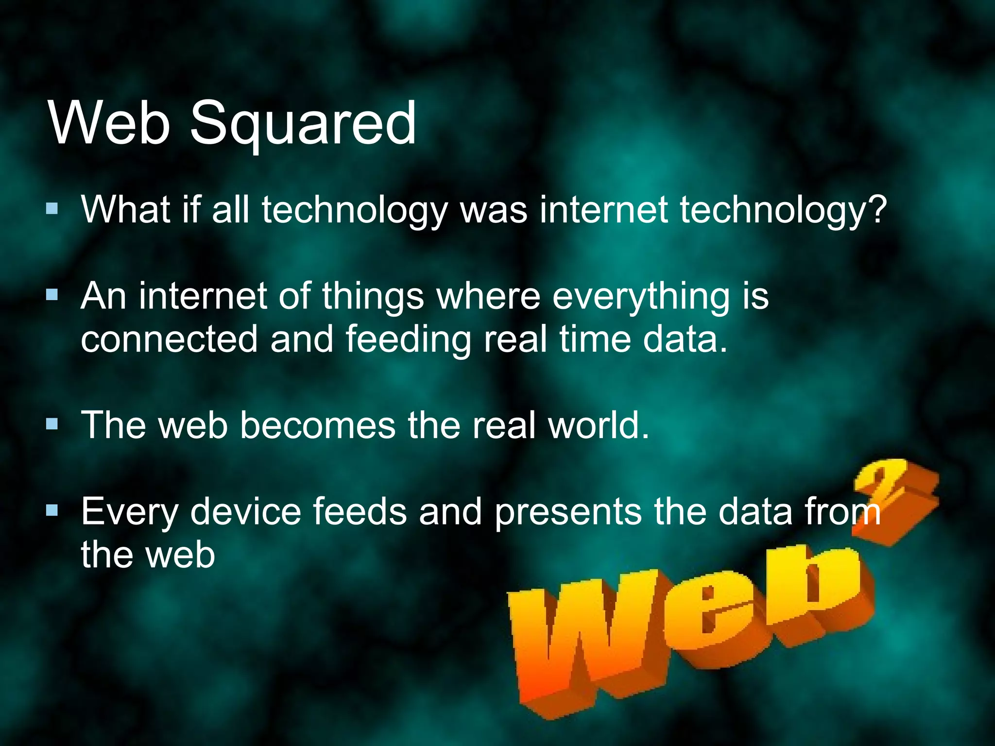 Web Squared What if all technology was internet technology? An internet of things where everything is connected and feeding real time data. The web becomes the real world. Every device feeds and presents the data from the web 