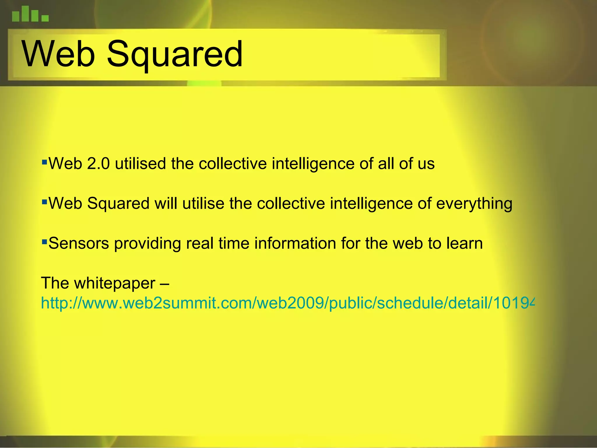 Web Squared Web 2.0 utilised the collective intelligence of all of us Web Squared will utilise the collective intelligence of everything Sensors providing real time information for the web to learn The whitepaper –  http://www.web2summit.com/web2009/public/schedule/detail/10194 