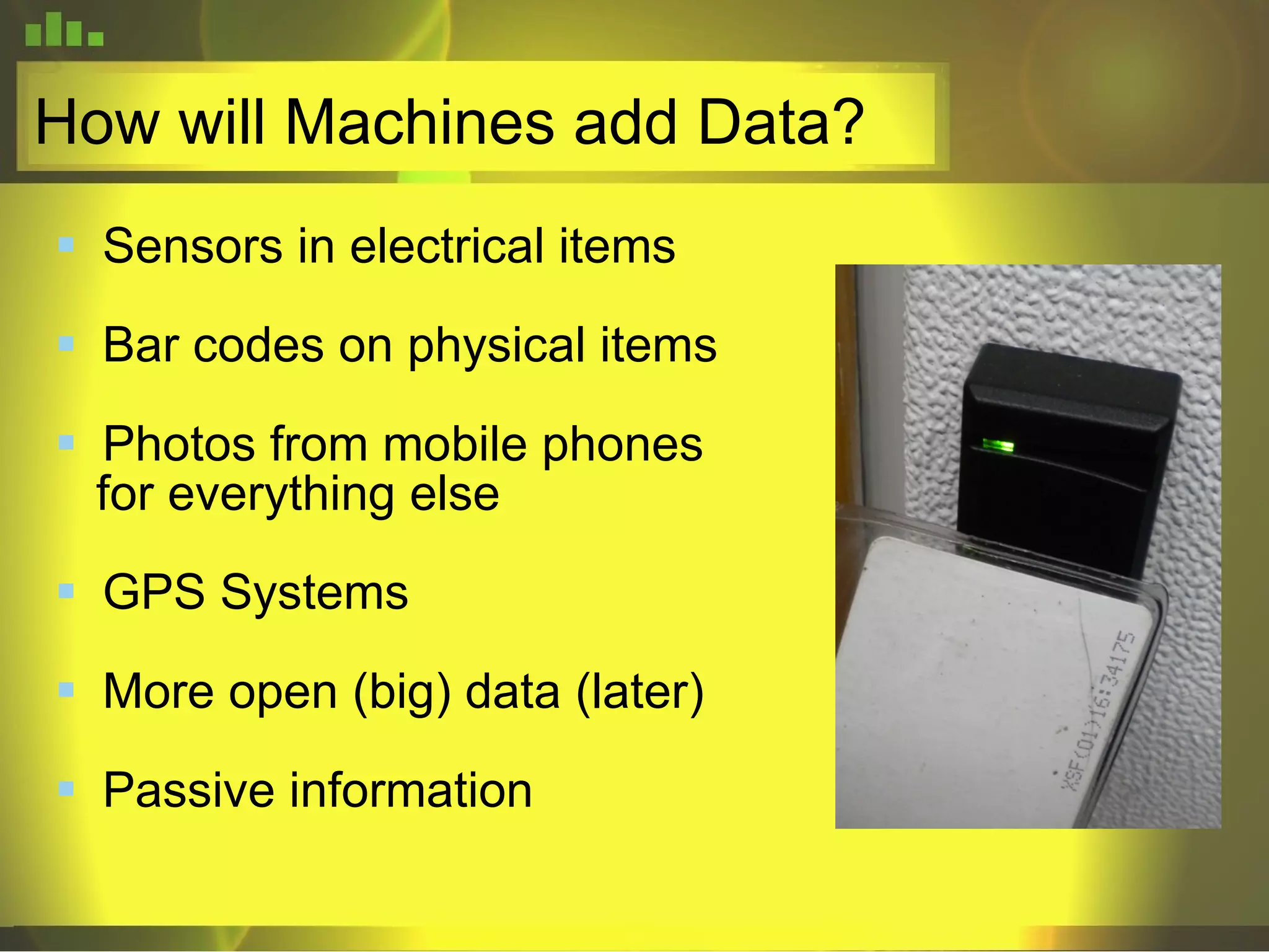 How will Machines add Data? Sensors in electrical items Bar codes on physical items Photos from mobile phones for everything else GPS Systems More open (big) data (later) Passive information 