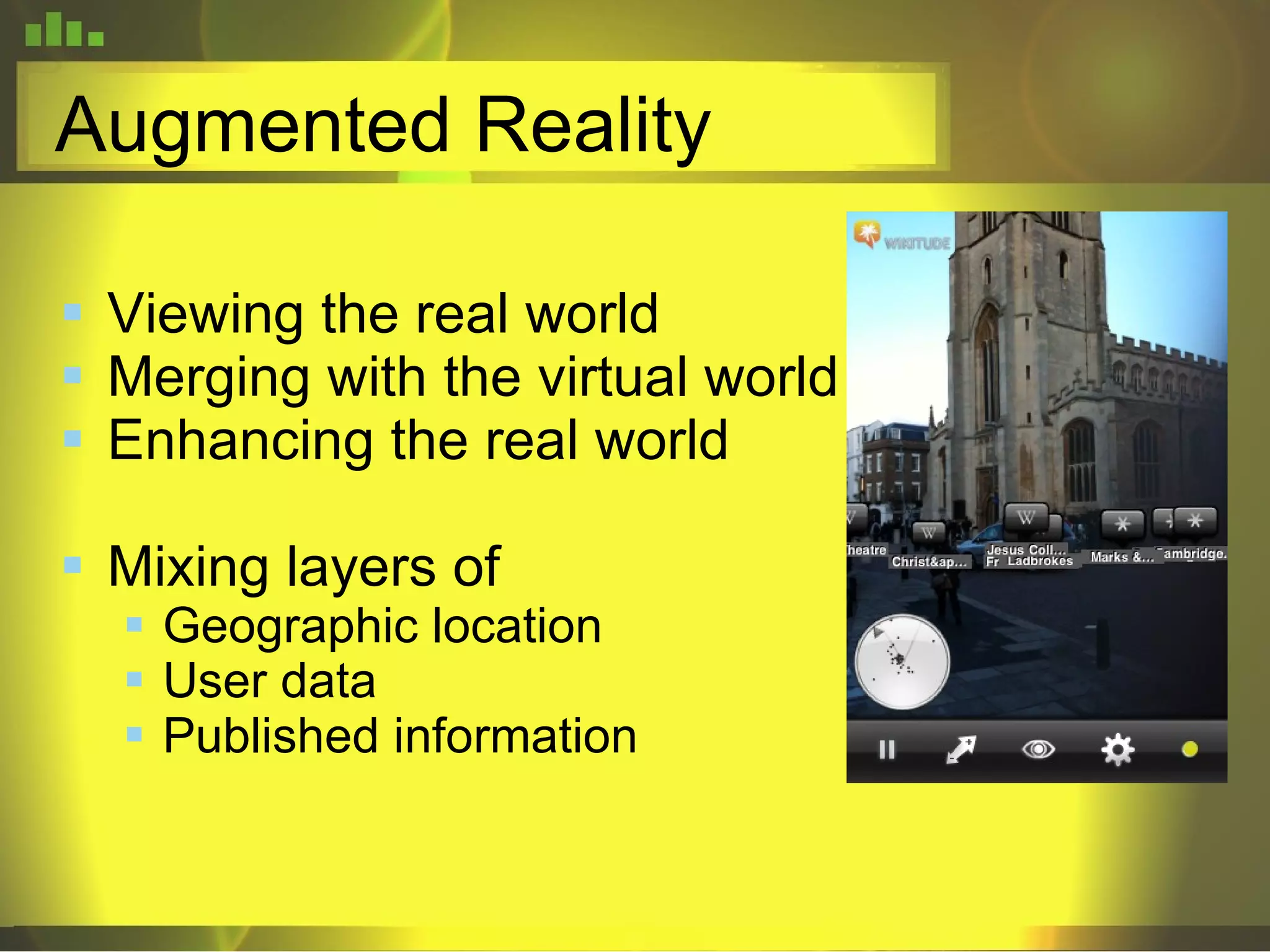Augmented Reality Viewing the real world  Merging with the virtual world Enhancing the real world Mixing layers of Geographic location User data Published information 