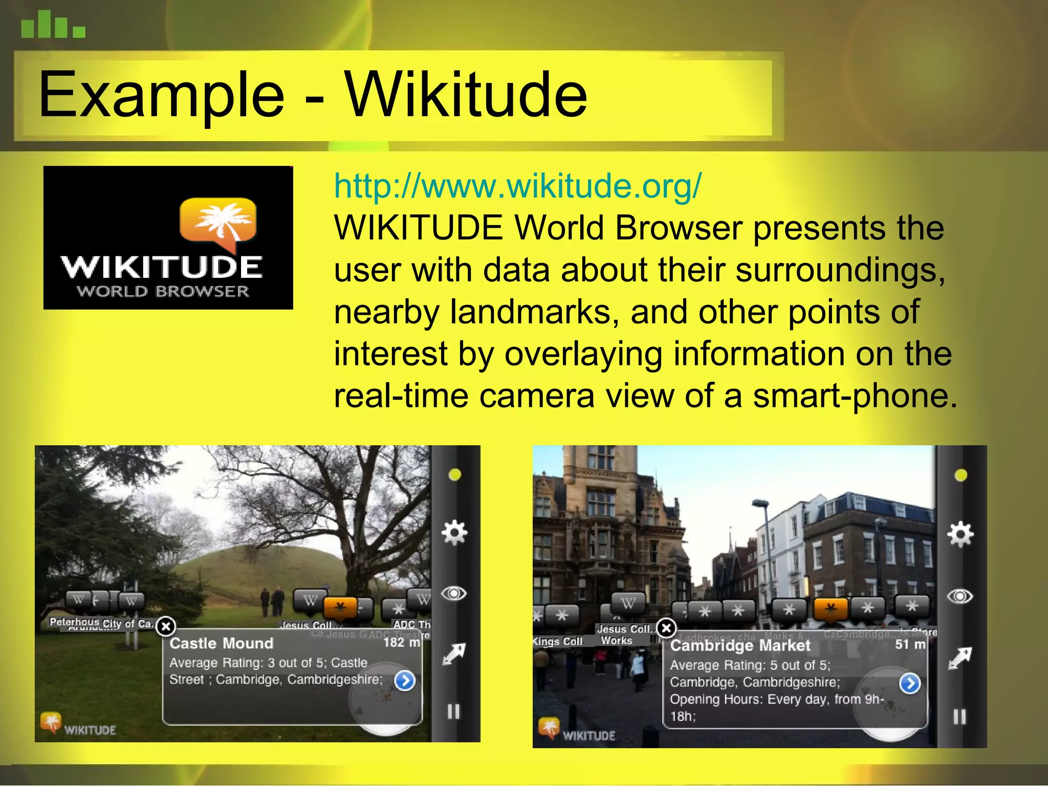 Example - Wikitude http://www.wikitude.org/ WIKITUDE World Browser presents the user with data about their surroundings, nearby landmarks, and other points of interest by overlaying information on the real-time camera view of a smart-phone.  