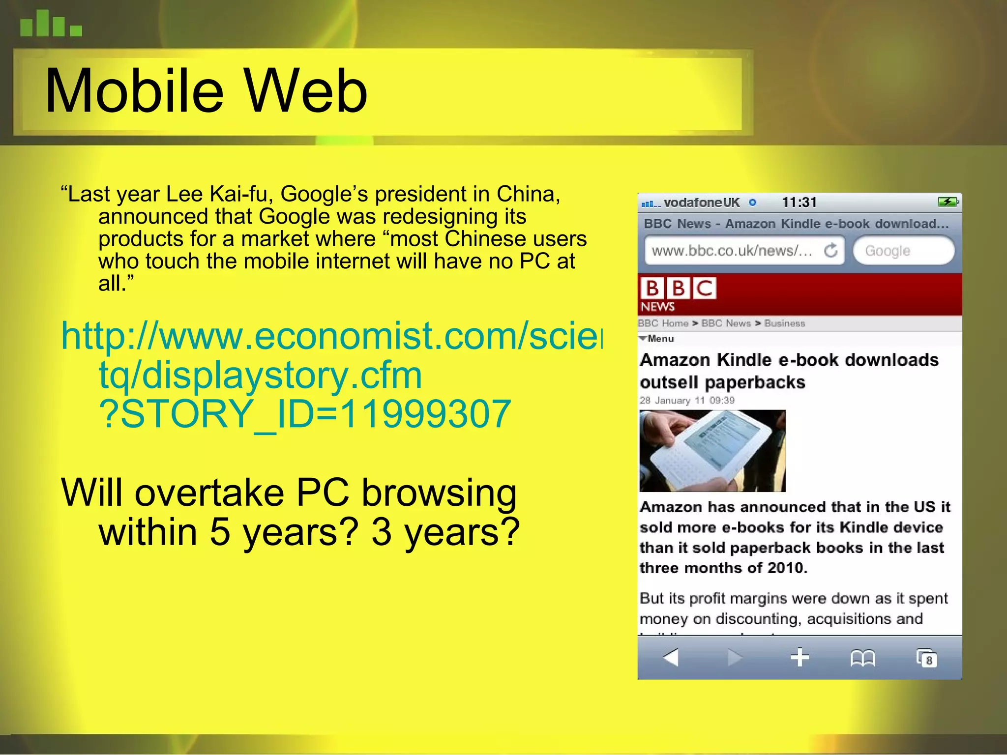 Mobile Web “ Last year Lee Kai-fu, Google’s president in China, announced that Google was redesigning its products for a market where “most Chinese users who touch the mobile internet will have no PC at all.” http://www.economist.com/science/ tq / displaystory . cfm ?STORY_ID=11999307 Will overtake PC browsing within 5 years? 3 years? 