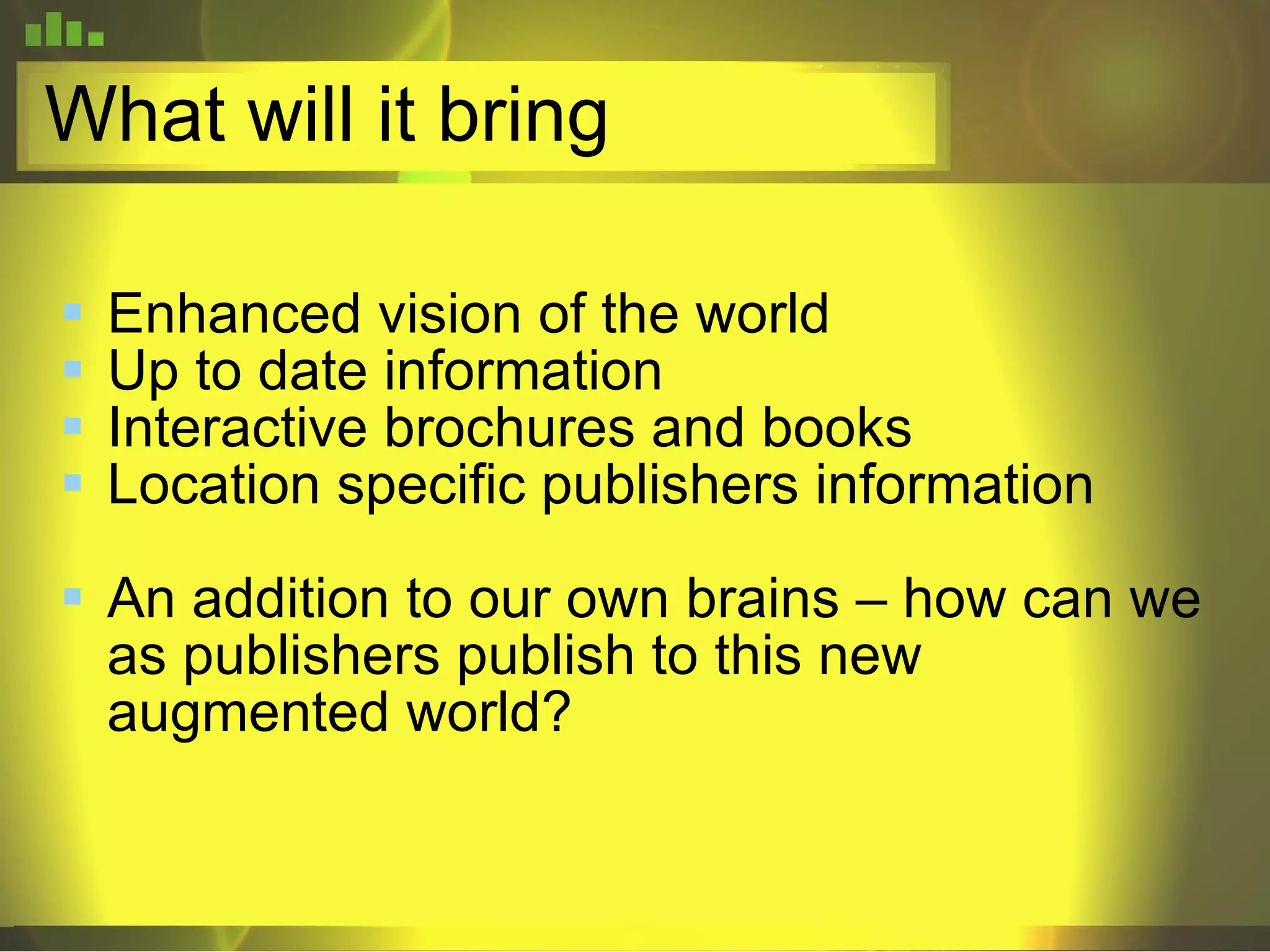 What will it bring  Enhanced vision of the world Up to date information Interactive brochures and books Location specific publishers information An addition to our own brains – how can we as publishers publish to this new augmented world? 