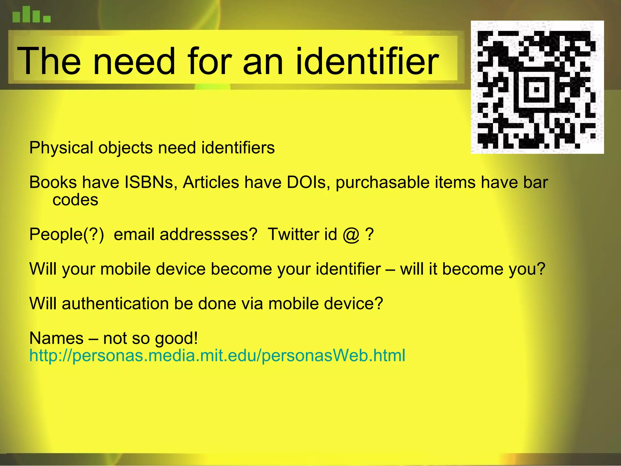 The need for an identifier Physical objects need identifiers Books have ISBNs, Articles have DOIs, purchasable items have bar codes People(?)  email addressses?  Twitter id @ ? Will your mobile device become your identifier – will it become you? Will authentication be done via mobile device? Names – not so good! http://personas.media.mit.edu/personasWeb.html 