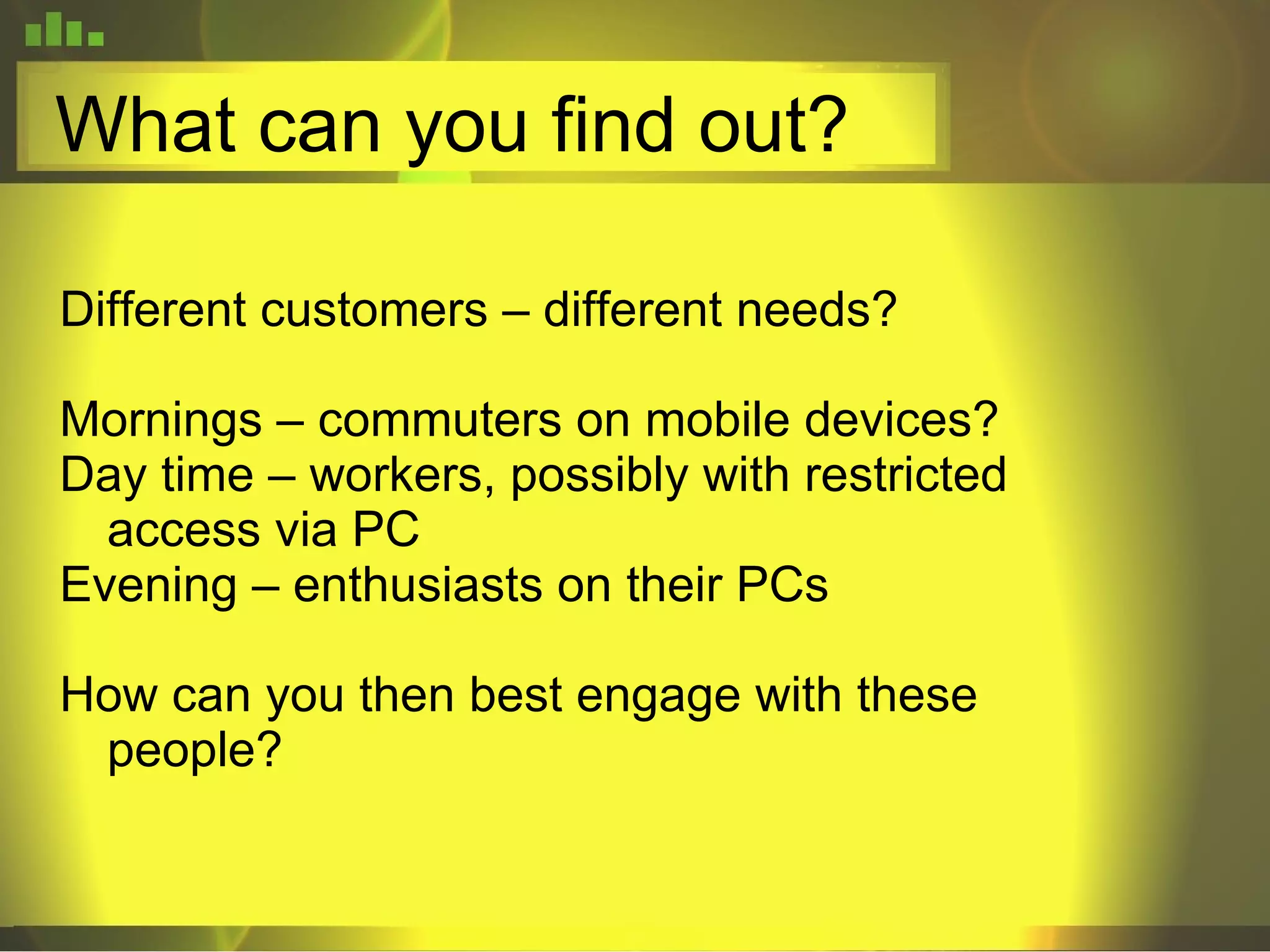 What can you find out? Different customers – different needs? Mornings – commuters on mobile devices? Day time – workers, possibly with restricted access via PC Evening – enthusiasts on their PCs How can you then best engage with these people? 