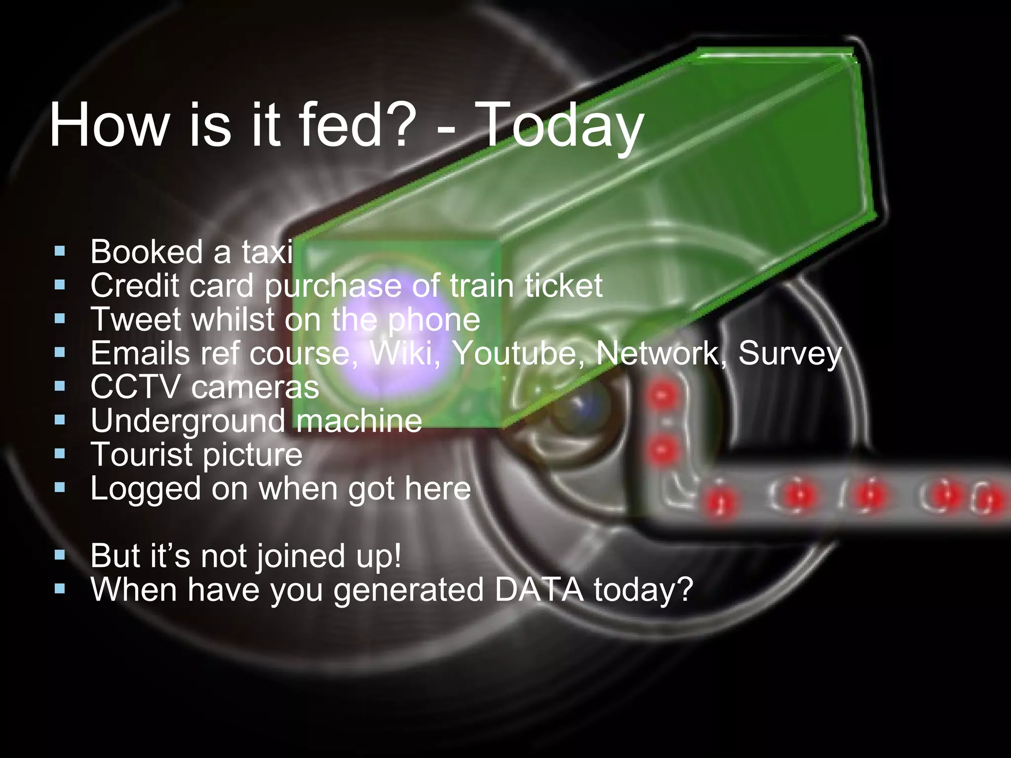 How is it fed? - Today Booked a taxi Credit card purchase of train ticket Tweet whilst on the phone Emails ref course, Wiki, Youtube, Network, Survey CCTV cameras Underground machine Tourist picture Logged on when got here But it’s not joined up! When have you generated DATA today? 