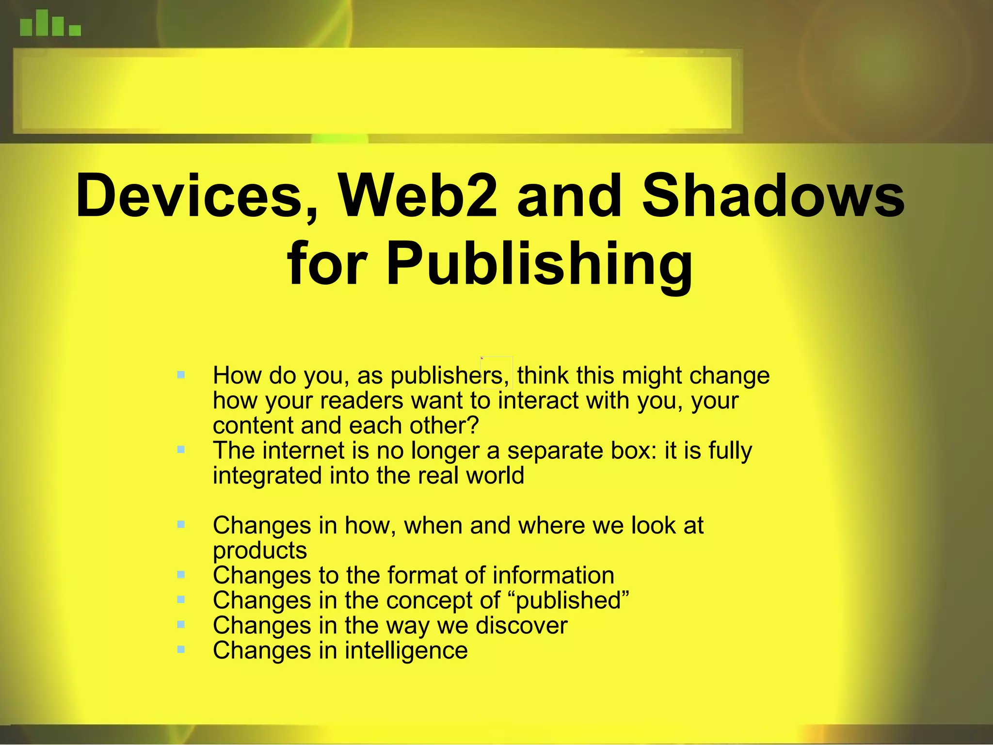 Devices, Web2 and Shadows for Publishing How do you, as publishers, think this might change how your readers want to interact with you, your content and each other? The internet is no longer a separate box: it is fully integrated into the real world Changes in how, when and where we look at products Changes to the format of information Changes in the concept of “published” Changes in the way we discover Changes in intelligence 
