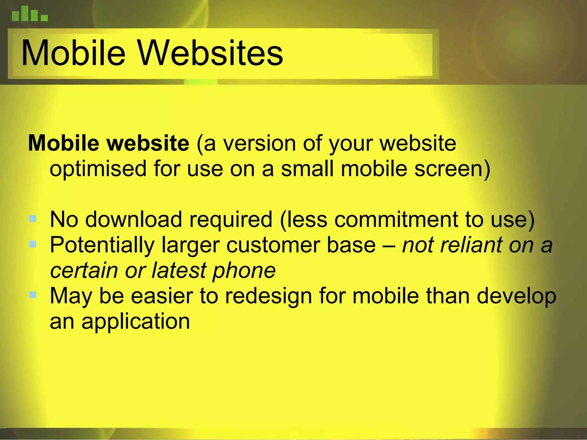 Mobile Websites Mobile website  (a version of your website optimised for use on a small mobile screen) No download required (less commitment to use)  Potentially larger customer base –  not reliant on a certain or latest phone May be easier to redesign for mobile than develop an application 