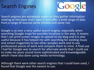 Search Engines
Search engines are extremely useful as they gather information
relating to the topic that I type in and offer a wide range of data
from a range of sources some reliable and some not.
Google is as ever a very useful search engine, especially when
searching Google maps for possible locations in the area. It means
that I can print screen images to upload to my blog and it is also
useful because it has helped me with searching for existing music
and school magazines to see other peoples work and to see
professional pieces of work and compare them to mine. A final use
I had for Google was to search for alternate words that I could use
to make my posts sound more sophisticated and knowledgeable
which I have also done using media terminology.
Although there were other search engines that I could have used, I
found that Google was the easiest to use.
 