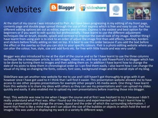Websites
At the start of my course I was introduced to Pixlr. As I have been progressing in my editing of my front page,
contents page and double page spread through the use of Pixlr express which is free and easy to use. Pixlr has
different editing options set out as editor, express and o-matic. Express is the easiest and best option for the
beginners or if you want to edit quickly but professionally. I have learnt to use the different adjustment
techniques like air brush, doodle, splash and contrast to improve the overall look of my image. Another thing I
have learnt from using pixlr is to stick to an order of adjust the image first then add effects, overlays, borders
and stickers before finally adding on text on top. It is best to use this order because if you add the text before
the effect or the overlay so that you can stick to your specific colours. Pixlr is a photo editing website where you
can alter the colour, hue, style, size and add fonts etc. for free with little hassle and was very useful.
Blogger was also introduced to me at the start of the course and so far I have learnt to use the three columns
technique like a newspaper article, to add images, videos etc. and how to add PowerPoint's to blogger which has
to be done by turning them to images and then adding them on. In addition I have learnt how to change the
date of my posts to keep them in chronological order so I can find them easily. I also learnt how I can change the
visual of my blog so changing the fonts, colours, font sizes, background image and the overall style of my blog.
SlideShare was yet another new website for me to use and I still haven't got thoroughly to grips with it yet
however once I have got used to it I think that I will find it easier. This presentation website allowed me to have
access to see other peoples presentations for example other people's AS media work. One thing I have learnt
from this website is to share my ideas with others so they can see my presentations and I can upload my slides
quickly and easily. It also enabled me to upload my own presentations before inserting those into blogger.
Prezi. This website was new to me when I began the course and at first I was hesitant to try it because I didn't
really understand what Prezi was. After I found out the basics and experimented with Prezi I learnt how to
create a presentation and change the arrows, layout and the order of which the surrounding information. I
learnt that Prezi is like a mind map and I can adjust the size of the bubbles or objects in which hold the text of
images. This was useful in displaying my work in a variety fo different ways.
 