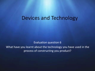 Devices and Technology
Evaluation question 6
What have you learnt about the technology you have used in the
process of constructing you product?
 