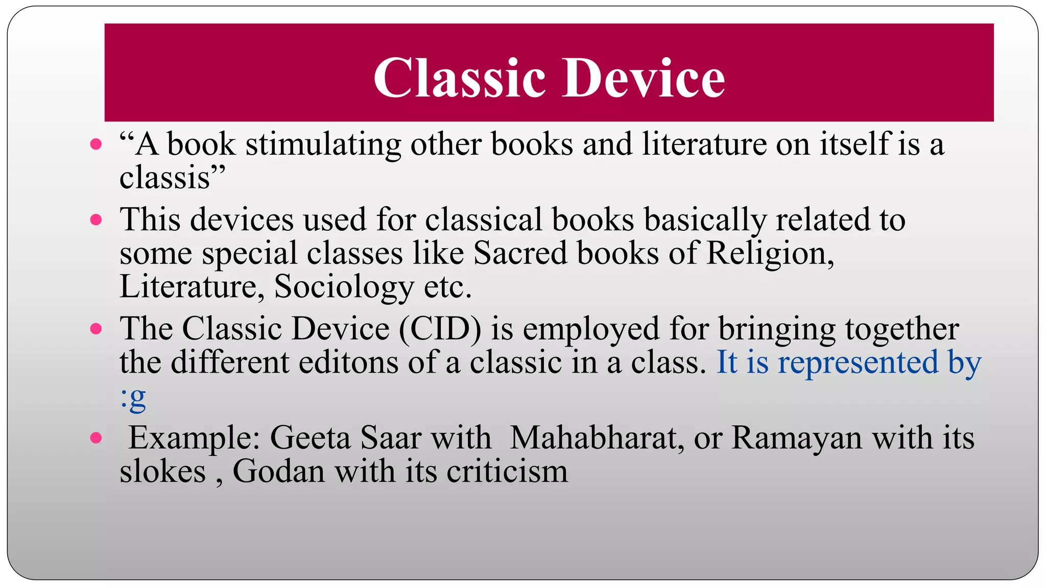 Classic Device
 “A book stimulating other books and literature on itself is a
classis”
 This devices used for classical books basically related to
some special classes like Sacred books of Religion,
Literature, Sociology etc.
 The Classic Device (CID) is employed for bringing together
the different editons of a classic in a class. It is represented by
:g
 Example: Geeta Saar with Mahabharat, or Ramayan with its
slokes , Godan with its criticism
 