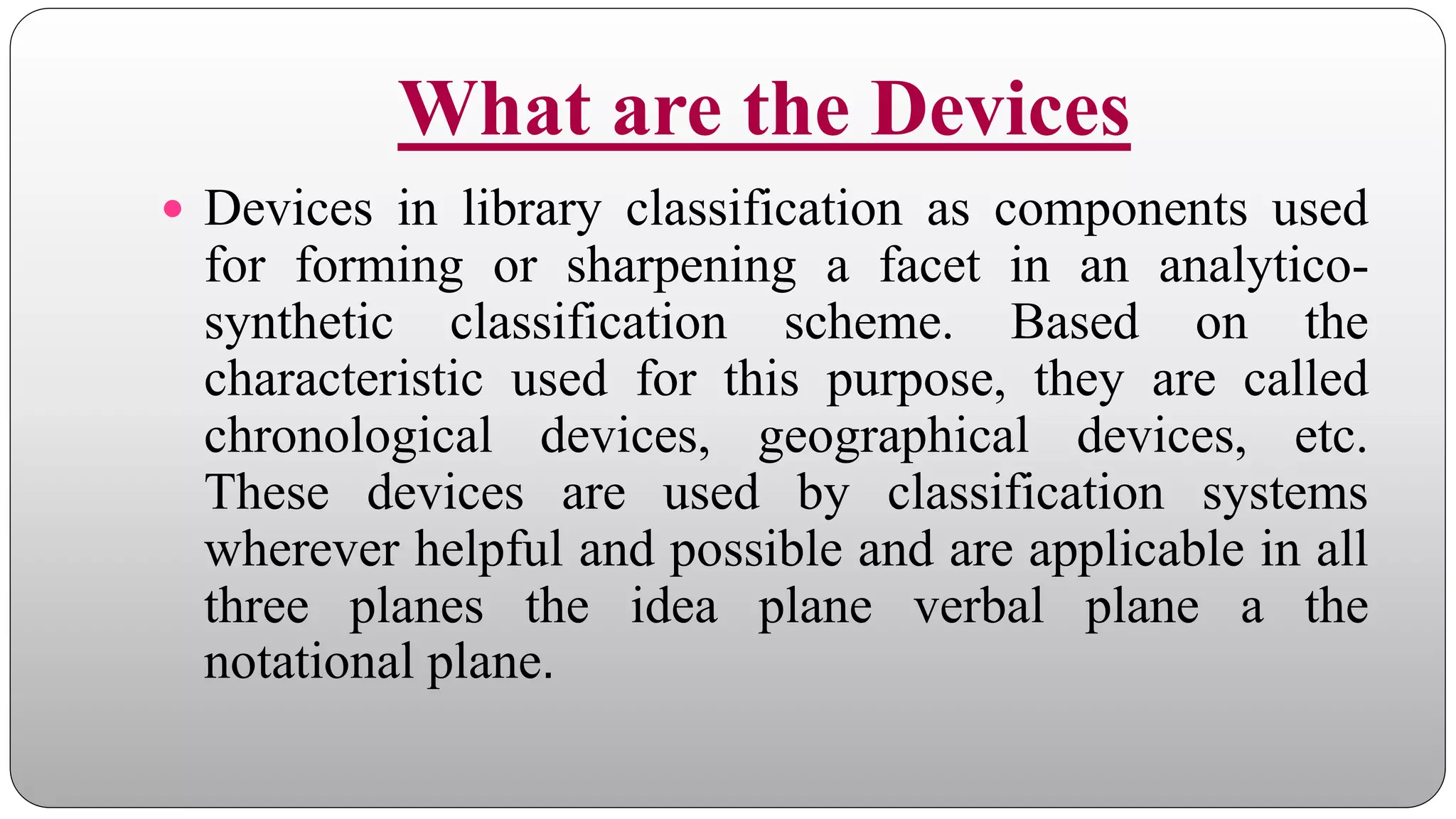 What are the Devices
 Devices in library classification as components used
for forming or sharpening a facet in an analytico-
synthetic classification scheme. Based on the
characteristic used for this purpose, they are called
chronological devices, geographical devices, etc.
These devices are used by classification systems
wherever helpful and possible and are applicable in all
three planes the idea plane verbal plane a the
notational plane.
 